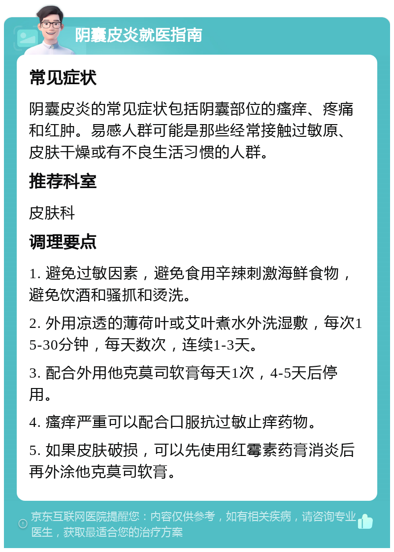 阴囊皮炎就医指南 常见症状 阴囊皮炎的常见症状包括阴囊部位的瘙痒、疼痛和红肿。易感人群可能是那些经常接触过敏原、皮肤干燥或有不良生活习惯的人群。 推荐科室 皮肤科 调理要点 1. 避免过敏因素，避免食用辛辣刺激海鲜食物，避免饮酒和骚抓和烫洗。 2. 外用凉透的薄荷叶或艾叶煮水外洗湿敷，每次15-30分钟，每天数次，连续1-3天。 3. 配合外用他克莫司软膏每天1次，4-5天后停用。 4. 瘙痒严重可以配合口服抗过敏止痒药物。 5. 如果皮肤破损，可以先使用红霉素药膏消炎后再外涂他克莫司软膏。