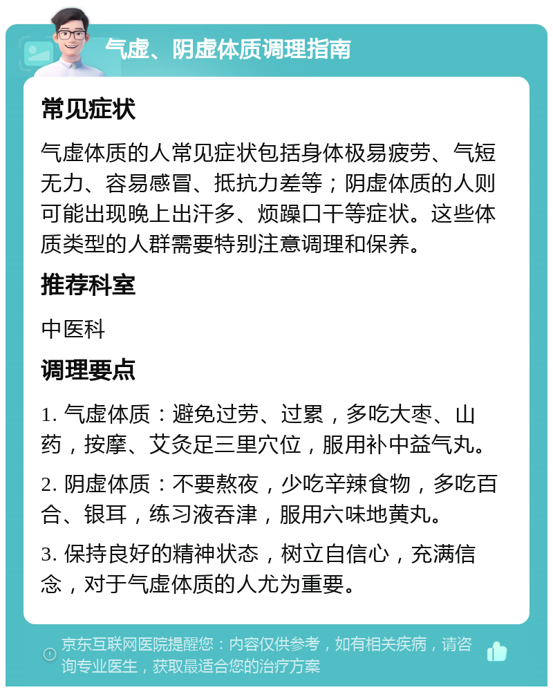 气虚、阴虚体质调理指南 常见症状 气虚体质的人常见症状包括身体极易疲劳、气短无力、容易感冒、抵抗力差等；阴虚体质的人则可能出现晚上出汗多、烦躁口干等症状。这些体质类型的人群需要特别注意调理和保养。 推荐科室 中医科 调理要点 1. 气虚体质：避免过劳、过累，多吃大枣、山药，按摩、艾灸足三里穴位，服用补中益气丸。 2. 阴虚体质：不要熬夜，少吃辛辣食物，多吃百合、银耳，练习液吞津，服用六味地黄丸。 3. 保持良好的精神状态，树立自信心，充满信念，对于气虚体质的人尤为重要。