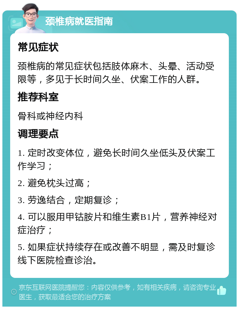 颈椎病就医指南 常见症状 颈椎病的常见症状包括肢体麻木、头晕、活动受限等，多见于长时间久坐、伏案工作的人群。 推荐科室 骨科或神经内科 调理要点 1. 定时改变体位，避免长时间久坐低头及伏案工作学习； 2. 避免枕头过高； 3. 劳逸结合，定期复诊； 4. 可以服用甲钴胺片和维生素B1片，营养神经对症治疗； 5. 如果症状持续存在或改善不明显，需及时复诊线下医院检查诊治。