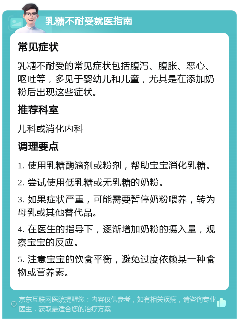 乳糖不耐受就医指南 常见症状 乳糖不耐受的常见症状包括腹泻、腹胀、恶心、呕吐等，多见于婴幼儿和儿童，尤其是在添加奶粉后出现这些症状。 推荐科室 儿科或消化内科 调理要点 1. 使用乳糖酶滴剂或粉剂，帮助宝宝消化乳糖。 2. 尝试使用低乳糖或无乳糖的奶粉。 3. 如果症状严重，可能需要暂停奶粉喂养，转为母乳或其他替代品。 4. 在医生的指导下，逐渐增加奶粉的摄入量，观察宝宝的反应。 5. 注意宝宝的饮食平衡，避免过度依赖某一种食物或营养素。