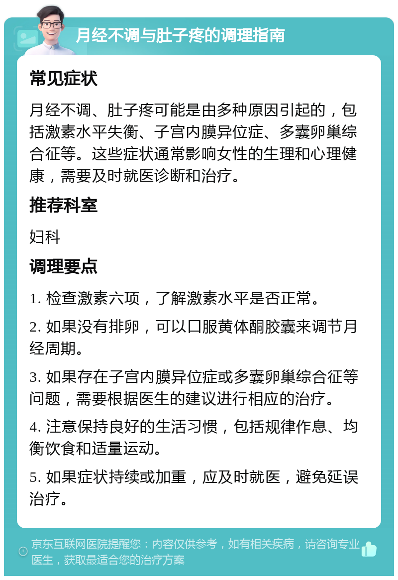 月经不调与肚子疼的调理指南 常见症状 月经不调、肚子疼可能是由多种原因引起的，包括激素水平失衡、子宫内膜异位症、多囊卵巢综合征等。这些症状通常影响女性的生理和心理健康，需要及时就医诊断和治疗。 推荐科室 妇科 调理要点 1. 检查激素六项，了解激素水平是否正常。 2. 如果没有排卵，可以口服黄体酮胶囊来调节月经周期。 3. 如果存在子宫内膜异位症或多囊卵巢综合征等问题，需要根据医生的建议进行相应的治疗。 4. 注意保持良好的生活习惯，包括规律作息、均衡饮食和适量运动。 5. 如果症状持续或加重，应及时就医，避免延误治疗。