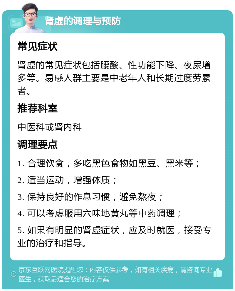 肾虚的调理与预防 常见症状 肾虚的常见症状包括腰酸、性功能下降、夜尿增多等。易感人群主要是中老年人和长期过度劳累者。 推荐科室 中医科或肾内科 调理要点 1. 合理饮食，多吃黑色食物如黑豆、黑米等； 2. 适当运动，增强体质； 3. 保持良好的作息习惯，避免熬夜； 4. 可以考虑服用六味地黄丸等中药调理； 5. 如果有明显的肾虚症状，应及时就医，接受专业的治疗和指导。