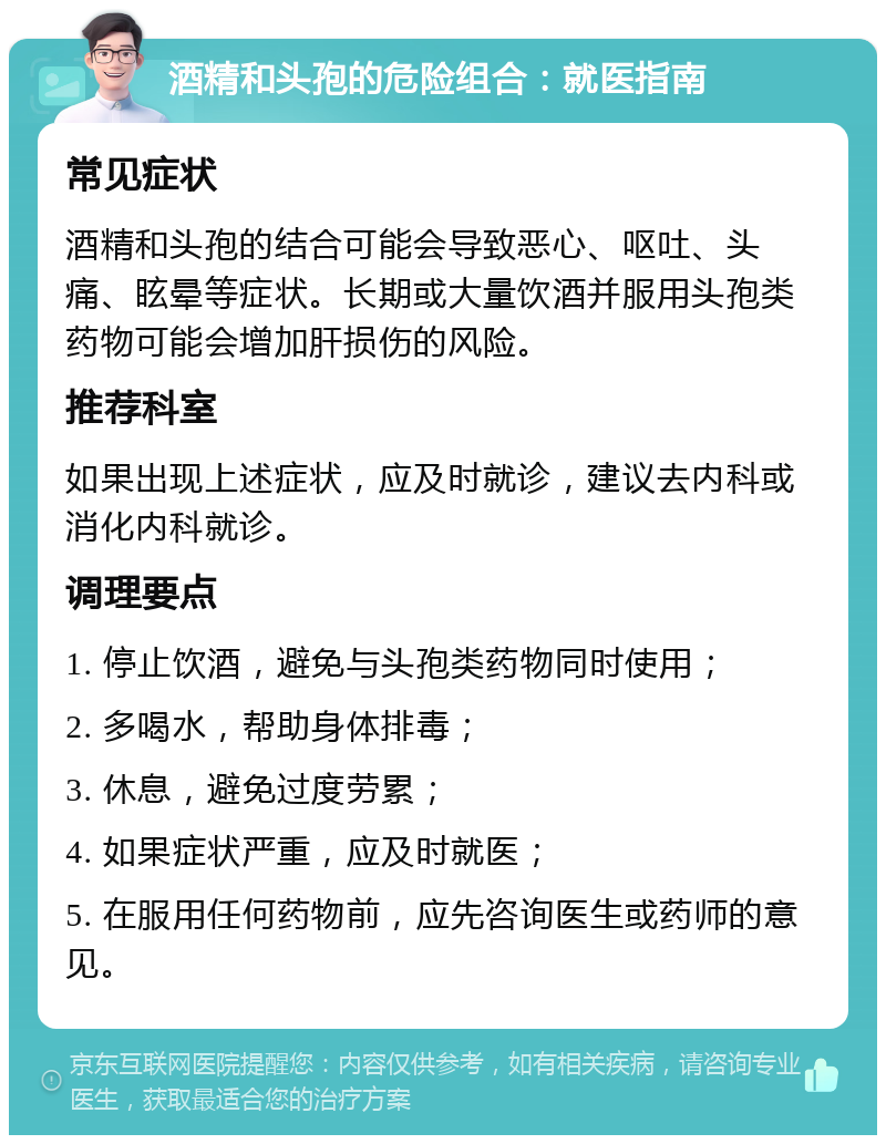 酒精和头孢的危险组合：就医指南 常见症状 酒精和头孢的结合可能会导致恶心、呕吐、头痛、眩晕等症状。长期或大量饮酒并服用头孢类药物可能会增加肝损伤的风险。 推荐科室 如果出现上述症状，应及时就诊，建议去内科或消化内科就诊。 调理要点 1. 停止饮酒，避免与头孢类药物同时使用； 2. 多喝水，帮助身体排毒； 3. 休息，避免过度劳累； 4. 如果症状严重，应及时就医； 5. 在服用任何药物前，应先咨询医生或药师的意见。