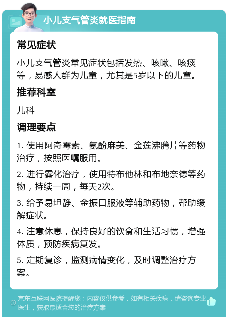 小儿支气管炎就医指南 常见症状 小儿支气管炎常见症状包括发热、咳嗽、咳痰等，易感人群为儿童，尤其是5岁以下的儿童。 推荐科室 儿科 调理要点 1. 使用阿奇霉素、氨酚麻美、金莲沸腾片等药物治疗，按照医嘱服用。 2. 进行雾化治疗，使用特布他林和布地奈德等药物，持续一周，每天2次。 3. 给予易坦静、金振口服液等辅助药物，帮助缓解症状。 4. 注意休息，保持良好的饮食和生活习惯，增强体质，预防疾病复发。 5. 定期复诊，监测病情变化，及时调整治疗方案。