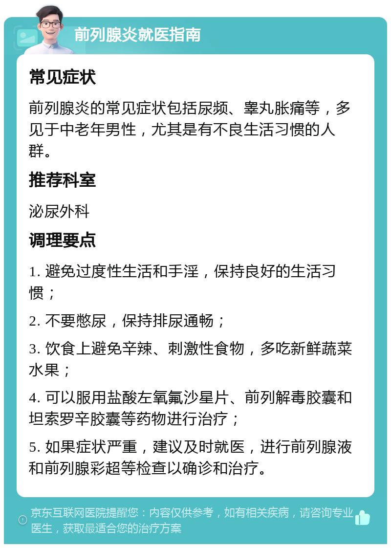 前列腺炎就医指南 常见症状 前列腺炎的常见症状包括尿频、睾丸胀痛等，多见于中老年男性，尤其是有不良生活习惯的人群。 推荐科室 泌尿外科 调理要点 1. 避免过度性生活和手淫，保持良好的生活习惯； 2. 不要憋尿，保持排尿通畅； 3. 饮食上避免辛辣、刺激性食物，多吃新鲜蔬菜水果； 4. 可以服用盐酸左氧氟沙星片、前列解毒胶囊和坦索罗辛胶囊等药物进行治疗； 5. 如果症状严重，建议及时就医，进行前列腺液和前列腺彩超等检查以确诊和治疗。