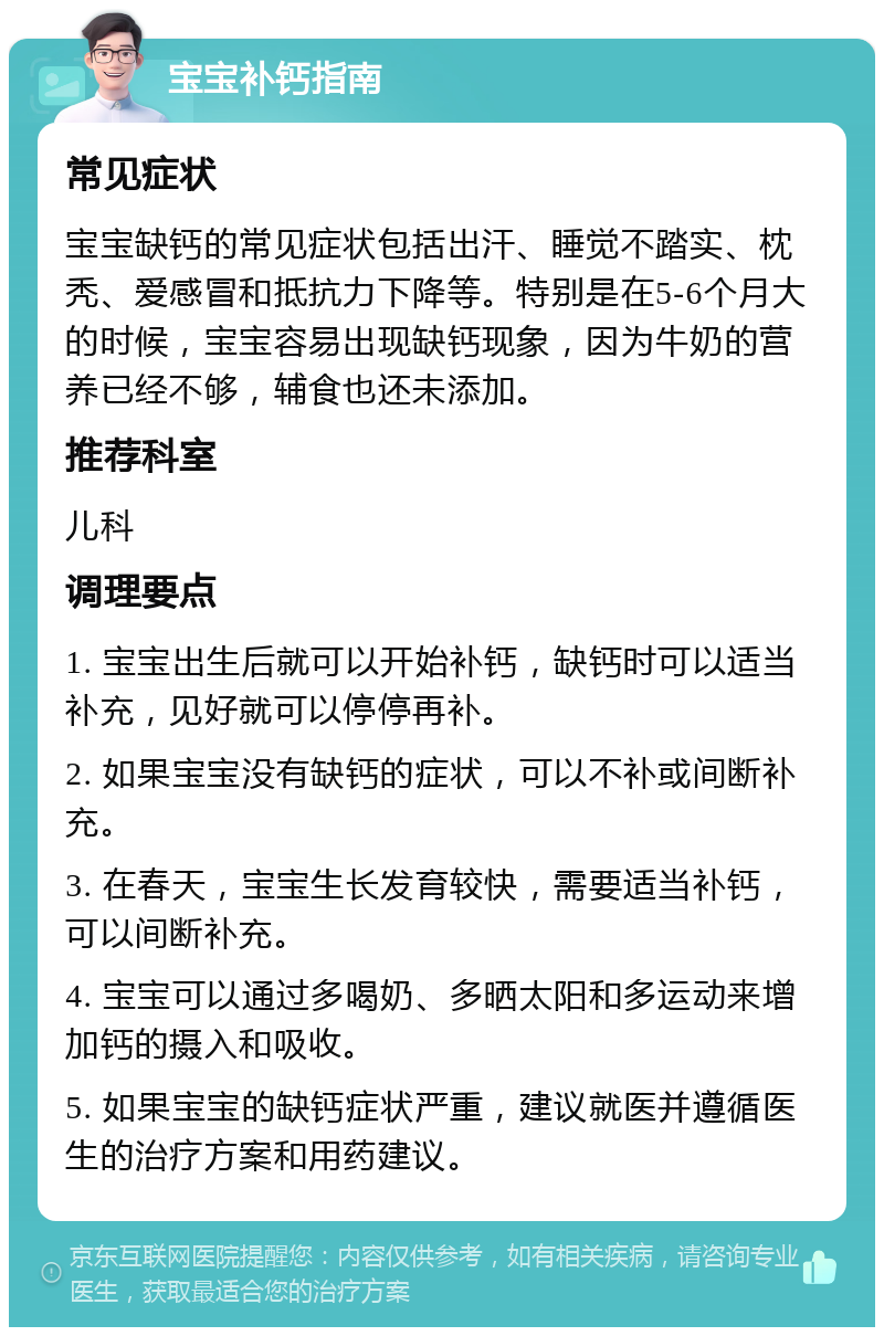 宝宝补钙指南 常见症状 宝宝缺钙的常见症状包括出汗、睡觉不踏实、枕秃、爱感冒和抵抗力下降等。特别是在5-6个月大的时候，宝宝容易出现缺钙现象，因为牛奶的营养已经不够，辅食也还未添加。 推荐科室 儿科 调理要点 1. 宝宝出生后就可以开始补钙，缺钙时可以适当补充，见好就可以停停再补。 2. 如果宝宝没有缺钙的症状，可以不补或间断补充。 3. 在春天，宝宝生长发育较快，需要适当补钙，可以间断补充。 4. 宝宝可以通过多喝奶、多晒太阳和多运动来增加钙的摄入和吸收。 5. 如果宝宝的缺钙症状严重，建议就医并遵循医生的治疗方案和用药建议。