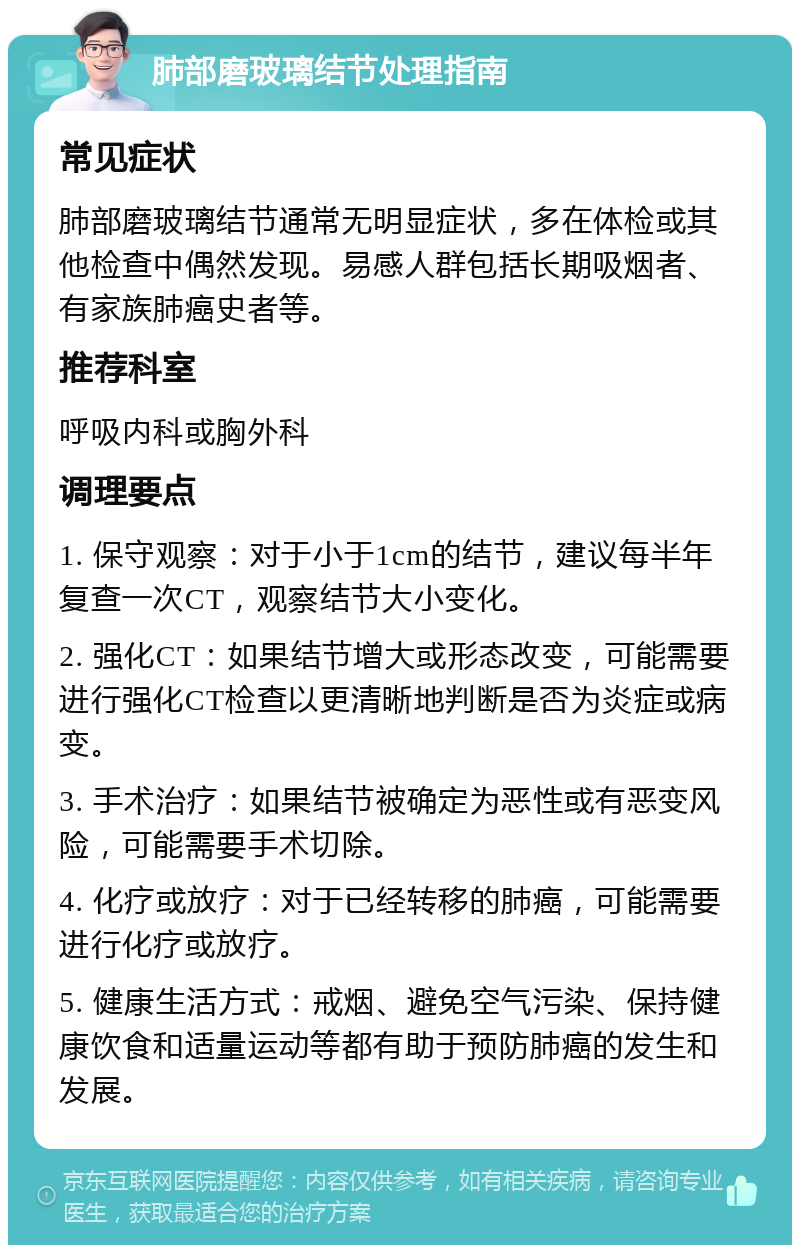 肺部磨玻璃结节处理指南 常见症状 肺部磨玻璃结节通常无明显症状，多在体检或其他检查中偶然发现。易感人群包括长期吸烟者、有家族肺癌史者等。 推荐科室 呼吸内科或胸外科 调理要点 1. 保守观察：对于小于1cm的结节，建议每半年复查一次CT，观察结节大小变化。 2. 强化CT：如果结节增大或形态改变，可能需要进行强化CT检查以更清晰地判断是否为炎症或病变。 3. 手术治疗：如果结节被确定为恶性或有恶变风险，可能需要手术切除。 4. 化疗或放疗：对于已经转移的肺癌，可能需要进行化疗或放疗。 5. 健康生活方式：戒烟、避免空气污染、保持健康饮食和适量运动等都有助于预防肺癌的发生和发展。