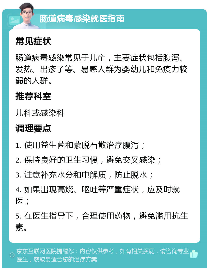 肠道病毒感染就医指南 常见症状 肠道病毒感染常见于儿童，主要症状包括腹泻、发热、出疹子等。易感人群为婴幼儿和免疫力较弱的人群。 推荐科室 儿科或感染科 调理要点 1. 使用益生菌和蒙脱石散治疗腹泻； 2. 保持良好的卫生习惯，避免交叉感染； 3. 注意补充水分和电解质，防止脱水； 4. 如果出现高烧、呕吐等严重症状，应及时就医； 5. 在医生指导下，合理使用药物，避免滥用抗生素。