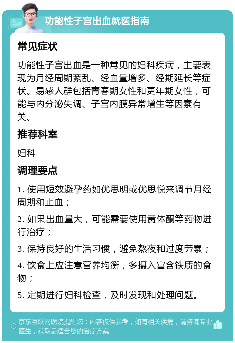 功能性子宫出血就医指南 常见症状 功能性子宫出血是一种常见的妇科疾病，主要表现为月经周期紊乱、经血量增多、经期延长等症状。易感人群包括青春期女性和更年期女性，可能与内分泌失调、子宫内膜异常增生等因素有关。 推荐科室 妇科 调理要点 1. 使用短效避孕药如优思明或优思悦来调节月经周期和止血； 2. 如果出血量大，可能需要使用黄体酮等药物进行治疗； 3. 保持良好的生活习惯，避免熬夜和过度劳累； 4. 饮食上应注意营养均衡，多摄入富含铁质的食物； 5. 定期进行妇科检查，及时发现和处理问题。