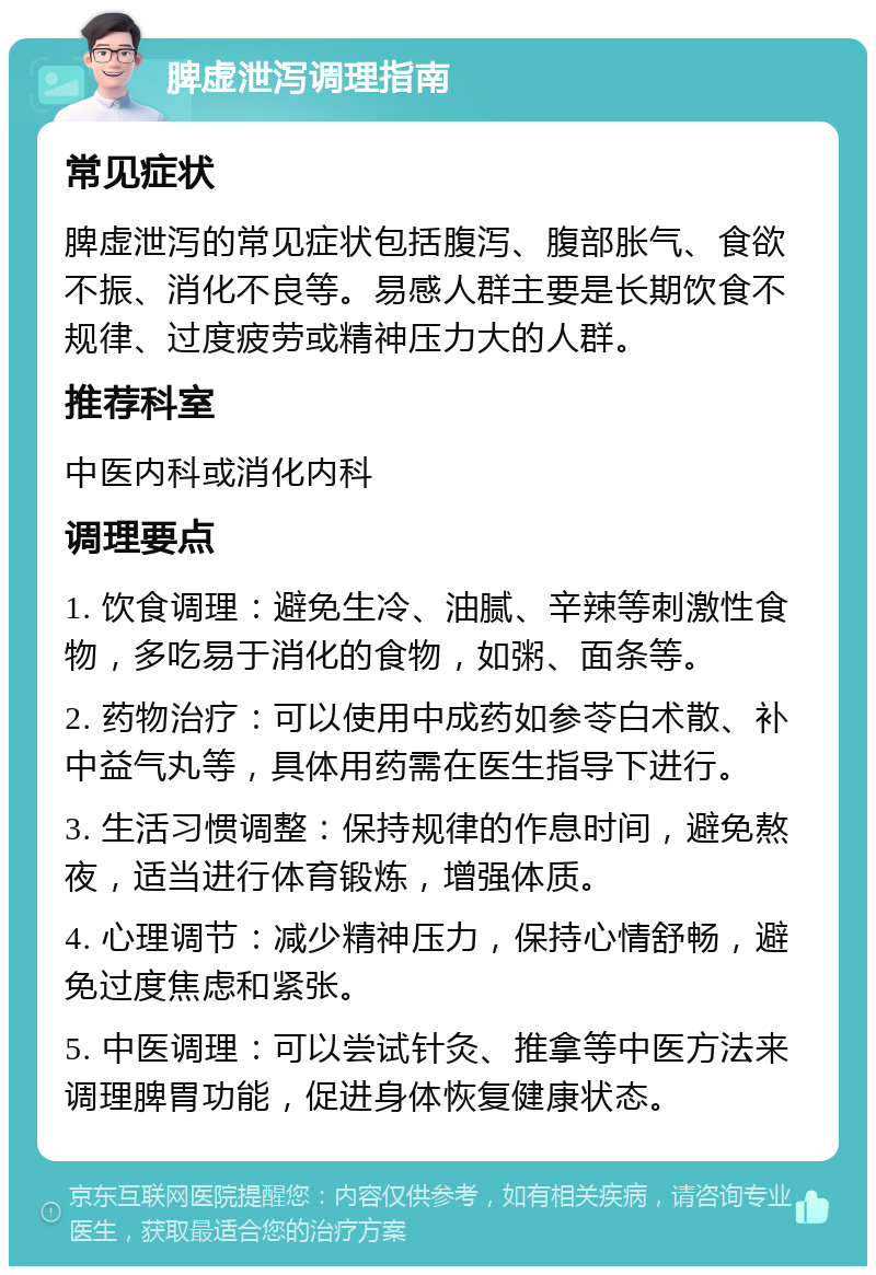 脾虚泄泻调理指南 常见症状 脾虚泄泻的常见症状包括腹泻、腹部胀气、食欲不振、消化不良等。易感人群主要是长期饮食不规律、过度疲劳或精神压力大的人群。 推荐科室 中医内科或消化内科 调理要点 1. 饮食调理：避免生冷、油腻、辛辣等刺激性食物，多吃易于消化的食物，如粥、面条等。 2. 药物治疗：可以使用中成药如参苓白术散、补中益气丸等，具体用药需在医生指导下进行。 3. 生活习惯调整：保持规律的作息时间，避免熬夜，适当进行体育锻炼，增强体质。 4. 心理调节：减少精神压力，保持心情舒畅，避免过度焦虑和紧张。 5. 中医调理：可以尝试针灸、推拿等中医方法来调理脾胃功能，促进身体恢复健康状态。