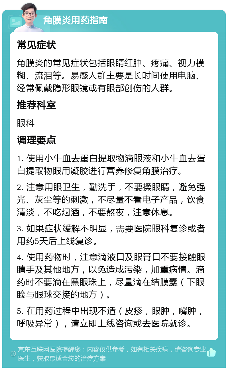 角膜炎用药指南 常见症状 角膜炎的常见症状包括眼睛红肿、疼痛、视力模糊、流泪等。易感人群主要是长时间使用电脑、经常佩戴隐形眼镜或有眼部创伤的人群。 推荐科室 眼科 调理要点 1. 使用小牛血去蛋白提取物滴眼液和小牛血去蛋白提取物眼用凝胶进行营养修复角膜治疗。 2. 注意用眼卫生，勤洗手，不要揉眼睛，避免强光、灰尘等的刺激，不尽量不看电子产品，饮食清淡，不吃烟酒，不要熬夜，注意休息。 3. 如果症状缓解不明显，需要医院眼科复诊或者用药5天后上线复诊。 4. 使用药物时，注意滴液口及眼膏口不要接触眼睛手及其他地方，以免造成污染，加重病情。滴药时不要滴在黑眼珠上，尽量滴在结膜囊（下眼睑与眼球交接的地方）。 5. 在用药过程中出现不适（皮疹，眼肿，嘴肿，呼吸异常），请立即上线咨询或去医院就诊。