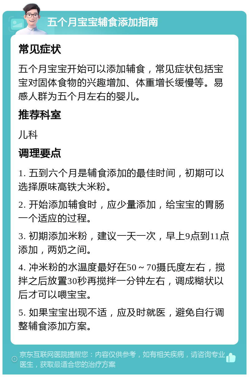 五个月宝宝辅食添加指南 常见症状 五个月宝宝开始可以添加辅食，常见症状包括宝宝对固体食物的兴趣增加、体重增长缓慢等。易感人群为五个月左右的婴儿。 推荐科室 儿科 调理要点 1. 五到六个月是辅食添加的最佳时间，初期可以选择原味高铁大米粉。 2. 开始添加辅食时，应少量添加，给宝宝的胃肠一个适应的过程。 3. 初期添加米粉，建议一天一次，早上9点到11点添加，两奶之间。 4. 冲米粉的水温度最好在50～70摄氏度左右，搅拌之后放置30秒再搅拌一分钟左右，调成糊状以后才可以喂宝宝。 5. 如果宝宝出现不适，应及时就医，避免自行调整辅食添加方案。