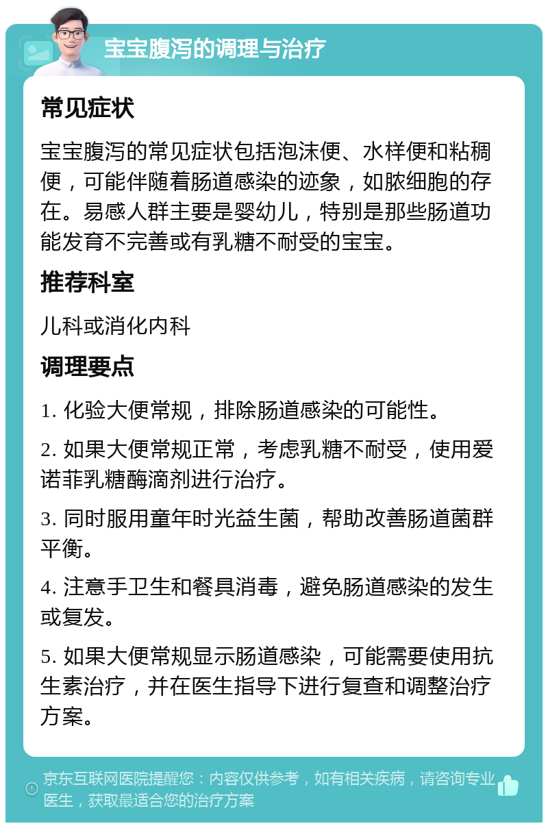 宝宝腹泻的调理与治疗 常见症状 宝宝腹泻的常见症状包括泡沫便、水样便和粘稠便，可能伴随着肠道感染的迹象，如脓细胞的存在。易感人群主要是婴幼儿，特别是那些肠道功能发育不完善或有乳糖不耐受的宝宝。 推荐科室 儿科或消化内科 调理要点 1. 化验大便常规，排除肠道感染的可能性。 2. 如果大便常规正常，考虑乳糖不耐受，使用爱诺菲乳糖酶滴剂进行治疗。 3. 同时服用童年时光益生菌，帮助改善肠道菌群平衡。 4. 注意手卫生和餐具消毒，避免肠道感染的发生或复发。 5. 如果大便常规显示肠道感染，可能需要使用抗生素治疗，并在医生指导下进行复查和调整治疗方案。