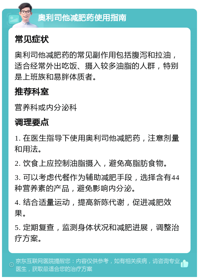 奥利司他减肥药使用指南 常见症状 奥利司他减肥药的常见副作用包括腹泻和拉油，适合经常外出吃饭、摄入较多油脂的人群，特别是上班族和易胖体质者。 推荐科室 营养科或内分泌科 调理要点 1. 在医生指导下使用奥利司他减肥药，注意剂量和用法。 2. 饮食上应控制油脂摄入，避免高脂肪食物。 3. 可以考虑代餐作为辅助减肥手段，选择含有44种营养素的产品，避免影响内分泌。 4. 结合适量运动，提高新陈代谢，促进减肥效果。 5. 定期复查，监测身体状况和减肥进展，调整治疗方案。