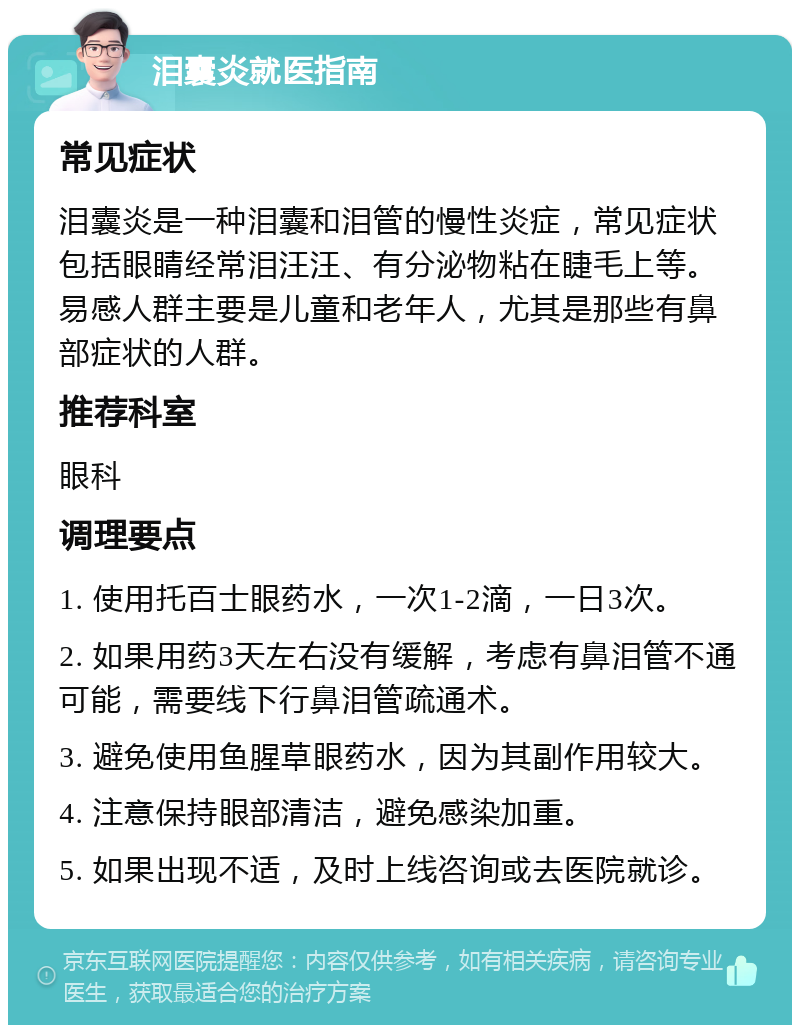 泪囊炎就医指南 常见症状 泪囊炎是一种泪囊和泪管的慢性炎症，常见症状包括眼睛经常泪汪汪、有分泌物粘在睫毛上等。易感人群主要是儿童和老年人，尤其是那些有鼻部症状的人群。 推荐科室 眼科 调理要点 1. 使用托百士眼药水，一次1-2滴，一日3次。 2. 如果用药3天左右没有缓解，考虑有鼻泪管不通可能，需要线下行鼻泪管疏通术。 3. 避免使用鱼腥草眼药水，因为其副作用较大。 4. 注意保持眼部清洁，避免感染加重。 5. 如果出现不适，及时上线咨询或去医院就诊。