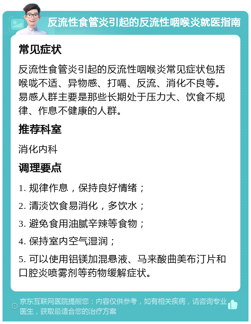 反流性食管炎引起的反流性咽喉炎就医指南 常见症状 反流性食管炎引起的反流性咽喉炎常见症状包括喉咙不适、异物感、打嗝、反流、消化不良等。易感人群主要是那些长期处于压力大、饮食不规律、作息不健康的人群。 推荐科室 消化内科 调理要点 1. 规律作息，保持良好情绪； 2. 清淡饮食易消化，多饮水； 3. 避免食用油腻辛辣等食物； 4. 保持室内空气湿润； 5. 可以使用铝镁加混悬液、马来酸曲美布汀片和口腔炎喷雾剂等药物缓解症状。