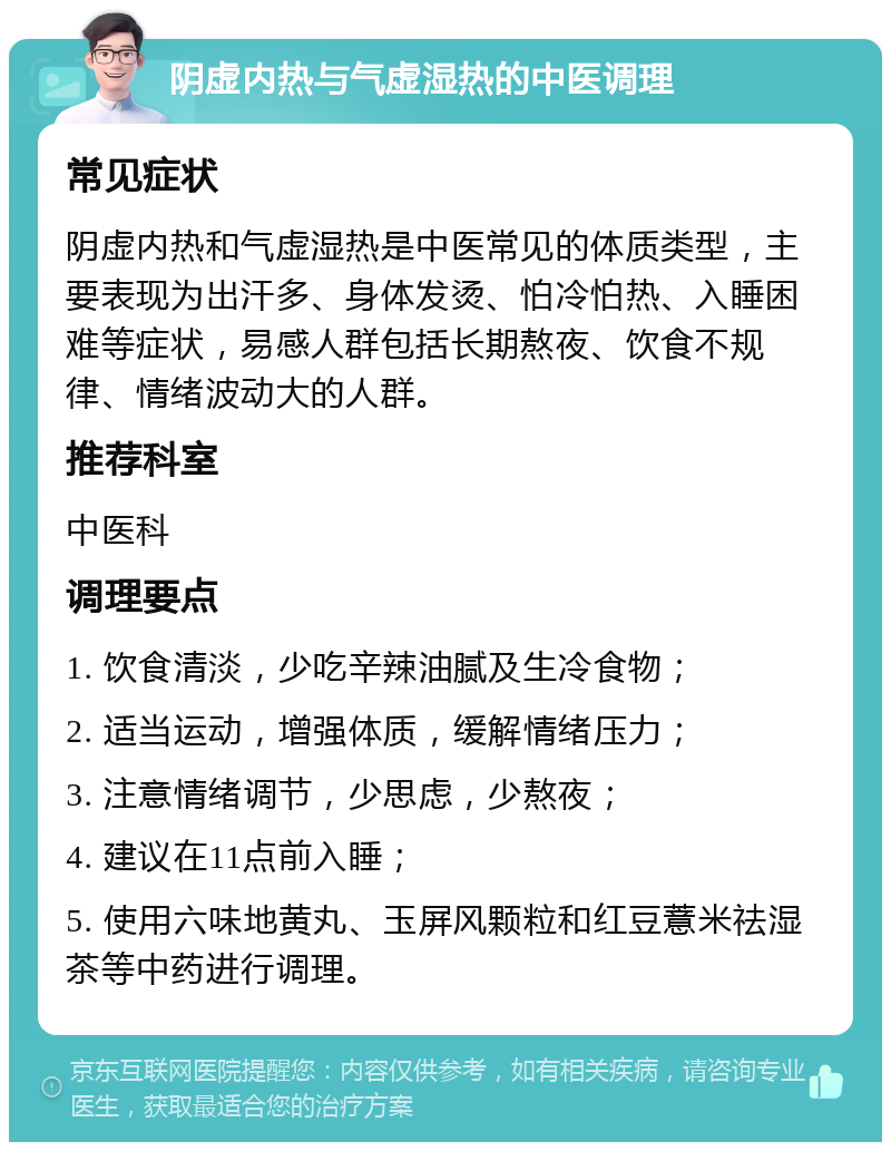 阴虚内热与气虚湿热的中医调理 常见症状 阴虚内热和气虚湿热是中医常见的体质类型，主要表现为出汗多、身体发烫、怕冷怕热、入睡困难等症状，易感人群包括长期熬夜、饮食不规律、情绪波动大的人群。 推荐科室 中医科 调理要点 1. 饮食清淡，少吃辛辣油腻及生冷食物； 2. 适当运动，增强体质，缓解情绪压力； 3. 注意情绪调节，少思虑，少熬夜； 4. 建议在11点前入睡； 5. 使用六味地黄丸、玉屏风颗粒和红豆薏米祛湿茶等中药进行调理。