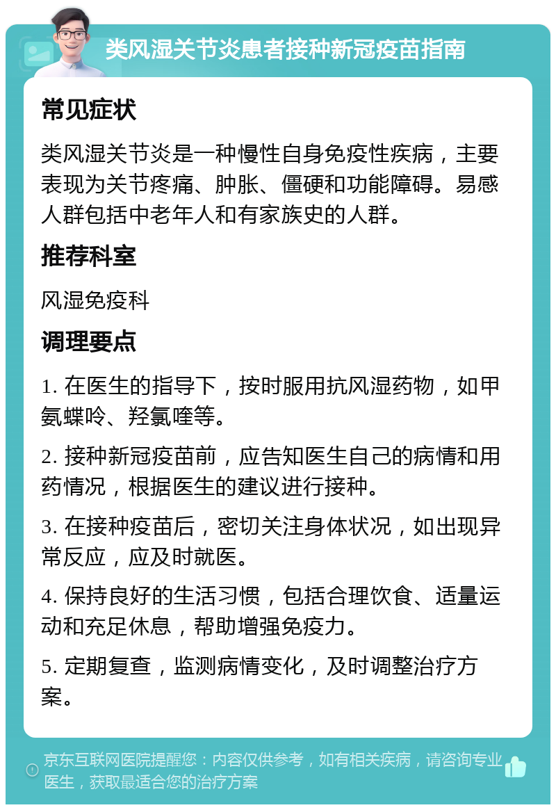 类风湿关节炎患者接种新冠疫苗指南 常见症状 类风湿关节炎是一种慢性自身免疫性疾病，主要表现为关节疼痛、肿胀、僵硬和功能障碍。易感人群包括中老年人和有家族史的人群。 推荐科室 风湿免疫科 调理要点 1. 在医生的指导下，按时服用抗风湿药物，如甲氨蝶呤、羟氯喹等。 2. 接种新冠疫苗前，应告知医生自己的病情和用药情况，根据医生的建议进行接种。 3. 在接种疫苗后，密切关注身体状况，如出现异常反应，应及时就医。 4. 保持良好的生活习惯，包括合理饮食、适量运动和充足休息，帮助增强免疫力。 5. 定期复查，监测病情变化，及时调整治疗方案。