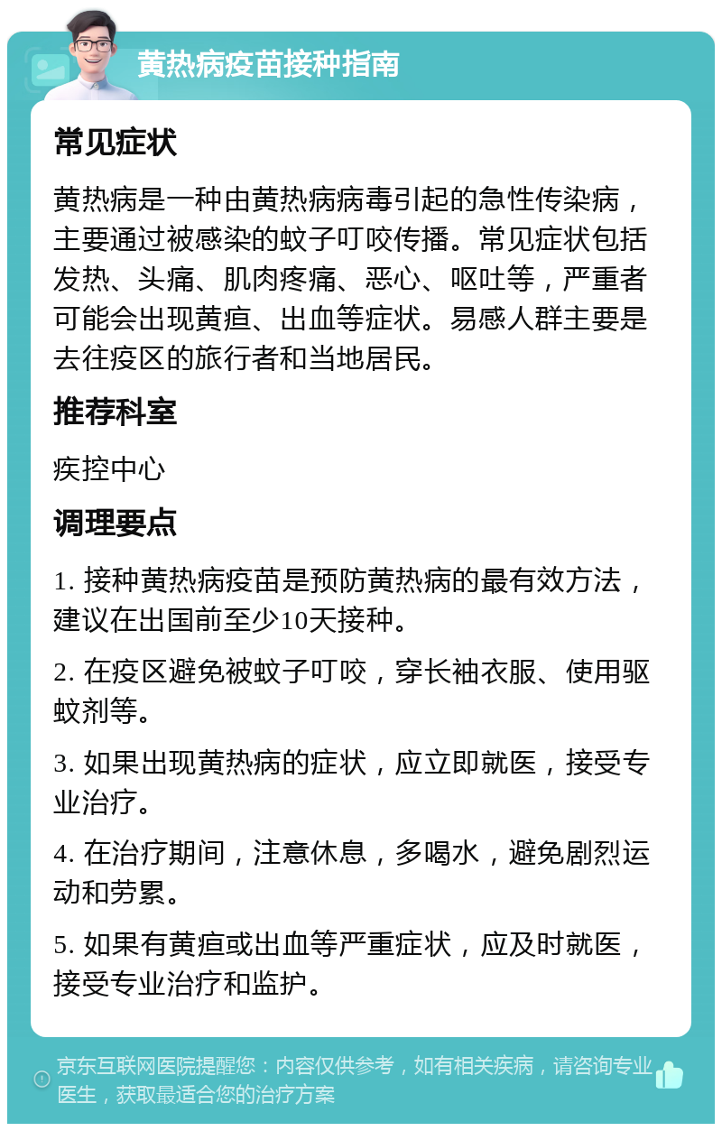 黄热病疫苗接种指南 常见症状 黄热病是一种由黄热病病毒引起的急性传染病，主要通过被感染的蚊子叮咬传播。常见症状包括发热、头痛、肌肉疼痛、恶心、呕吐等，严重者可能会出现黄疸、出血等症状。易感人群主要是去往疫区的旅行者和当地居民。 推荐科室 疾控中心 调理要点 1. 接种黄热病疫苗是预防黄热病的最有效方法，建议在出国前至少10天接种。 2. 在疫区避免被蚊子叮咬，穿长袖衣服、使用驱蚊剂等。 3. 如果出现黄热病的症状，应立即就医，接受专业治疗。 4. 在治疗期间，注意休息，多喝水，避免剧烈运动和劳累。 5. 如果有黄疸或出血等严重症状，应及时就医，接受专业治疗和监护。