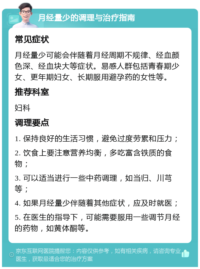 月经量少的调理与治疗指南 常见症状 月经量少可能会伴随着月经周期不规律、经血颜色深、经血块大等症状。易感人群包括青春期少女、更年期妇女、长期服用避孕药的女性等。 推荐科室 妇科 调理要点 1. 保持良好的生活习惯，避免过度劳累和压力； 2. 饮食上要注意营养均衡，多吃富含铁质的食物； 3. 可以适当进行一些中药调理，如当归、川芎等； 4. 如果月经量少伴随着其他症状，应及时就医； 5. 在医生的指导下，可能需要服用一些调节月经的药物，如黄体酮等。