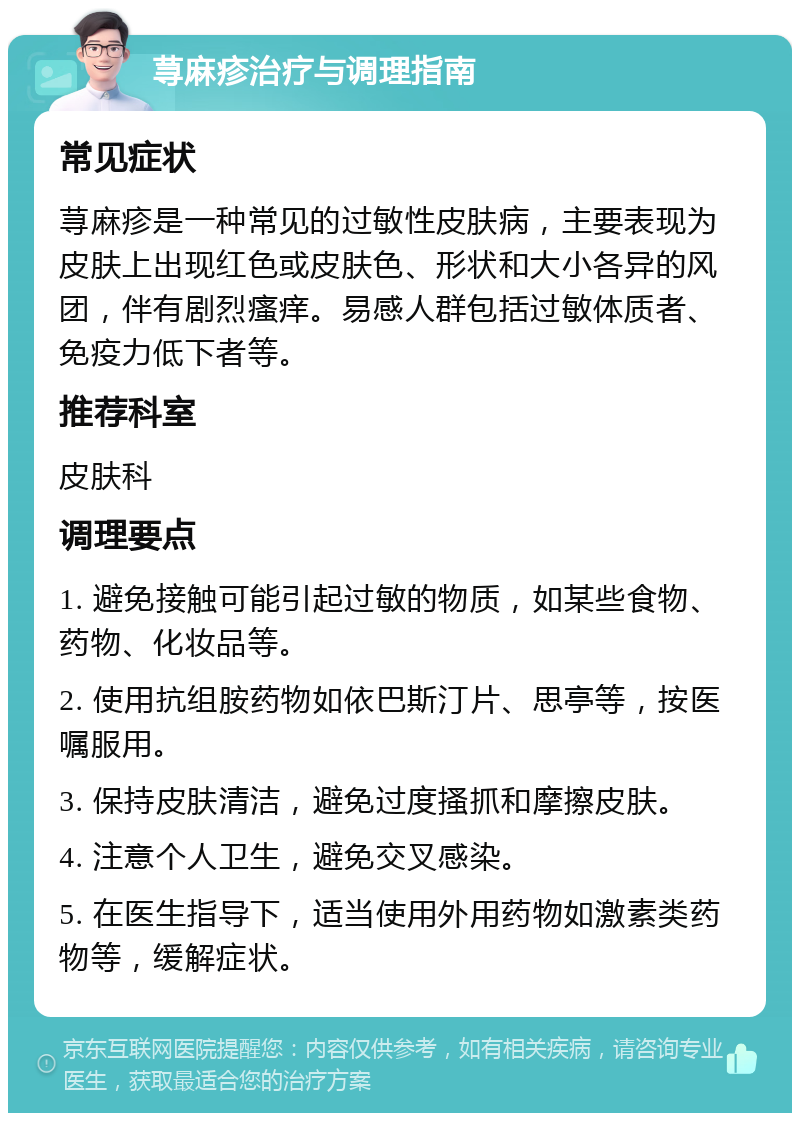 荨麻疹治疗与调理指南 常见症状 荨麻疹是一种常见的过敏性皮肤病，主要表现为皮肤上出现红色或皮肤色、形状和大小各异的风团，伴有剧烈瘙痒。易感人群包括过敏体质者、免疫力低下者等。 推荐科室 皮肤科 调理要点 1. 避免接触可能引起过敏的物质，如某些食物、药物、化妆品等。 2. 使用抗组胺药物如依巴斯汀片、思亭等，按医嘱服用。 3. 保持皮肤清洁，避免过度搔抓和摩擦皮肤。 4. 注意个人卫生，避免交叉感染。 5. 在医生指导下，适当使用外用药物如激素类药物等，缓解症状。