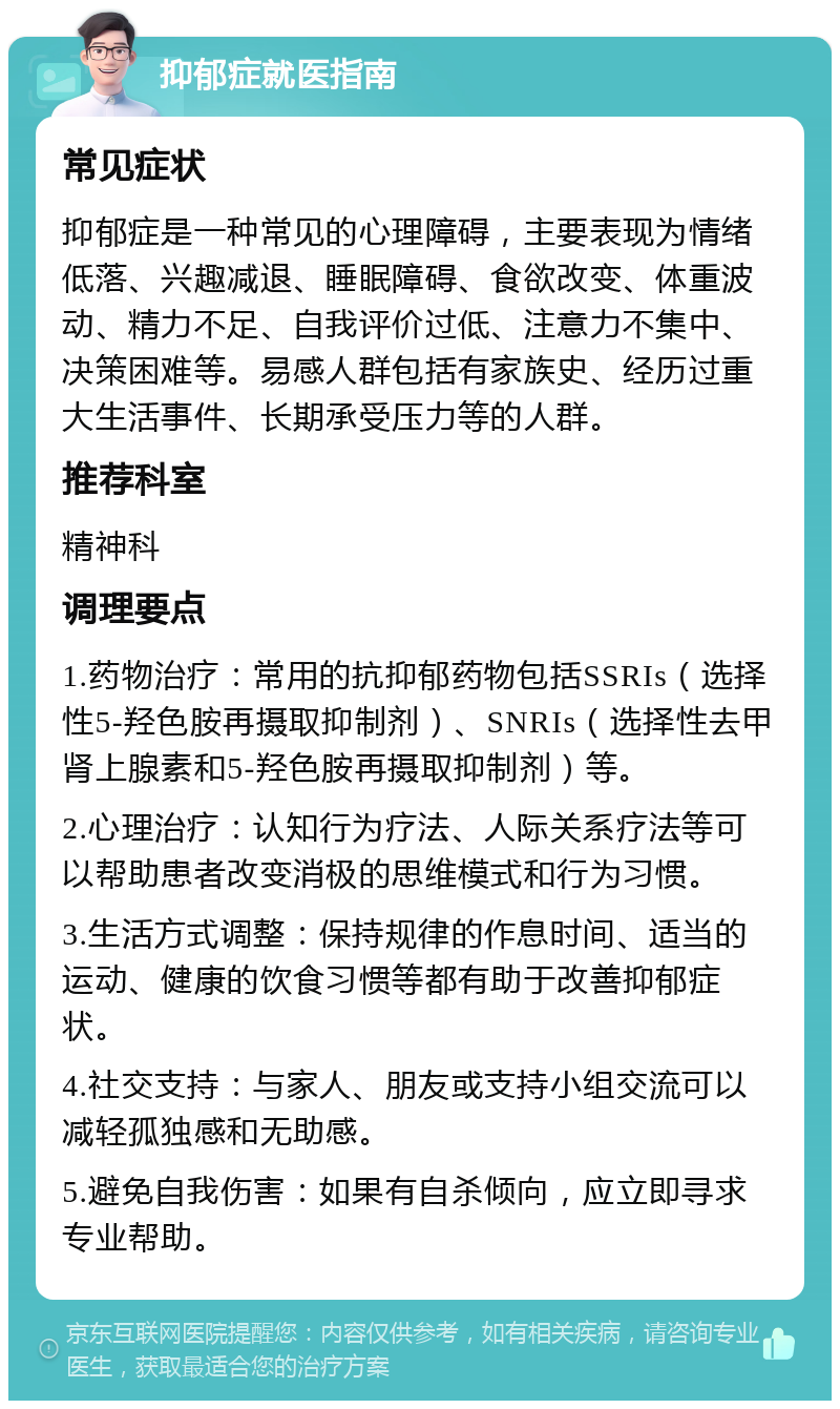 抑郁症就医指南 常见症状 抑郁症是一种常见的心理障碍，主要表现为情绪低落、兴趣减退、睡眠障碍、食欲改变、体重波动、精力不足、自我评价过低、注意力不集中、决策困难等。易感人群包括有家族史、经历过重大生活事件、长期承受压力等的人群。 推荐科室 精神科 调理要点 1.药物治疗：常用的抗抑郁药物包括SSRIs（选择性5-羟色胺再摄取抑制剂）、SNRIs（选择性去甲肾上腺素和5-羟色胺再摄取抑制剂）等。 2.心理治疗：认知行为疗法、人际关系疗法等可以帮助患者改变消极的思维模式和行为习惯。 3.生活方式调整：保持规律的作息时间、适当的运动、健康的饮食习惯等都有助于改善抑郁症状。 4.社交支持：与家人、朋友或支持小组交流可以减轻孤独感和无助感。 5.避免自我伤害：如果有自杀倾向，应立即寻求专业帮助。