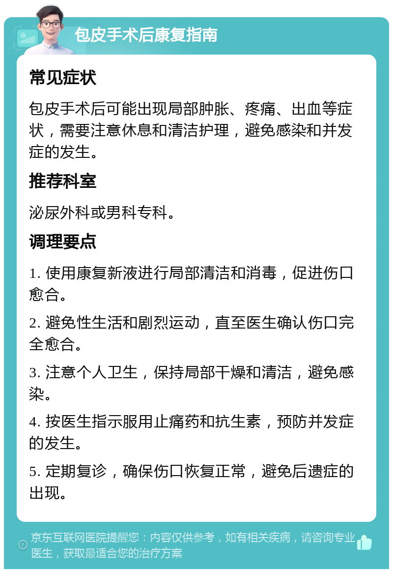 包皮手术后康复指南 常见症状 包皮手术后可能出现局部肿胀、疼痛、出血等症状，需要注意休息和清洁护理，避免感染和并发症的发生。 推荐科室 泌尿外科或男科专科。 调理要点 1. 使用康复新液进行局部清洁和消毒，促进伤口愈合。 2. 避免性生活和剧烈运动，直至医生确认伤口完全愈合。 3. 注意个人卫生，保持局部干燥和清洁，避免感染。 4. 按医生指示服用止痛药和抗生素，预防并发症的发生。 5. 定期复诊，确保伤口恢复正常，避免后遗症的出现。