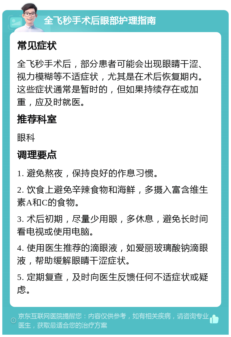 全飞秒手术后眼部护理指南 常见症状 全飞秒手术后，部分患者可能会出现眼睛干涩、视力模糊等不适症状，尤其是在术后恢复期内。这些症状通常是暂时的，但如果持续存在或加重，应及时就医。 推荐科室 眼科 调理要点 1. 避免熬夜，保持良好的作息习惯。 2. 饮食上避免辛辣食物和海鲜，多摄入富含维生素A和C的食物。 3. 术后初期，尽量少用眼，多休息，避免长时间看电视或使用电脑。 4. 使用医生推荐的滴眼液，如爱丽玻璃酸钠滴眼液，帮助缓解眼睛干涩症状。 5. 定期复查，及时向医生反馈任何不适症状或疑虑。