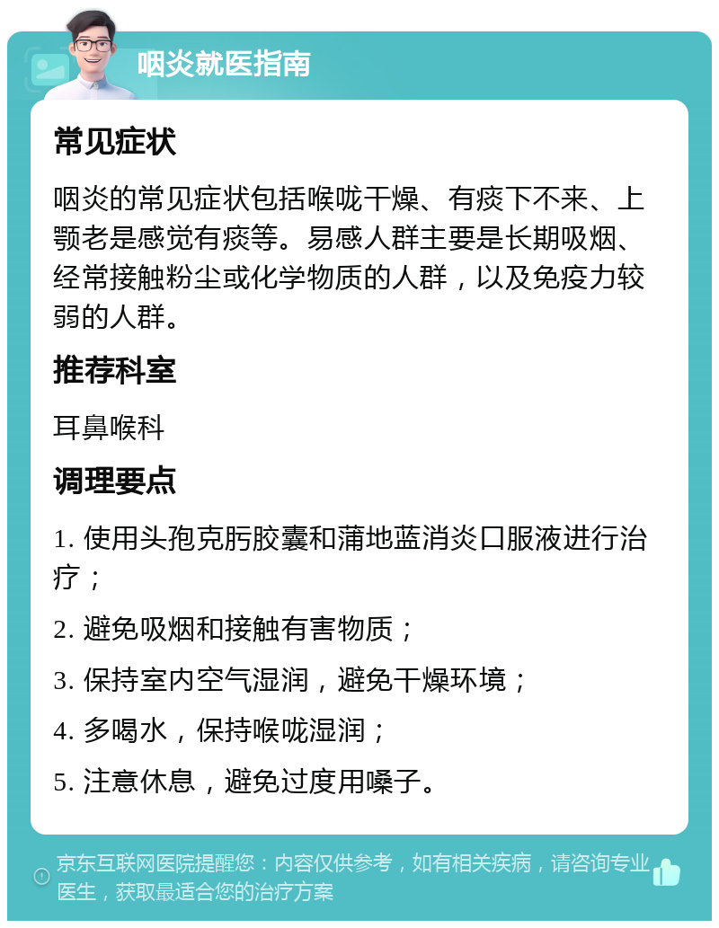 咽炎就医指南 常见症状 咽炎的常见症状包括喉咙干燥、有痰下不来、上颚老是感觉有痰等。易感人群主要是长期吸烟、经常接触粉尘或化学物质的人群，以及免疫力较弱的人群。 推荐科室 耳鼻喉科 调理要点 1. 使用头孢克肟胶囊和蒲地蓝消炎口服液进行治疗； 2. 避免吸烟和接触有害物质； 3. 保持室内空气湿润，避免干燥环境； 4. 多喝水，保持喉咙湿润； 5. 注意休息，避免过度用嗓子。