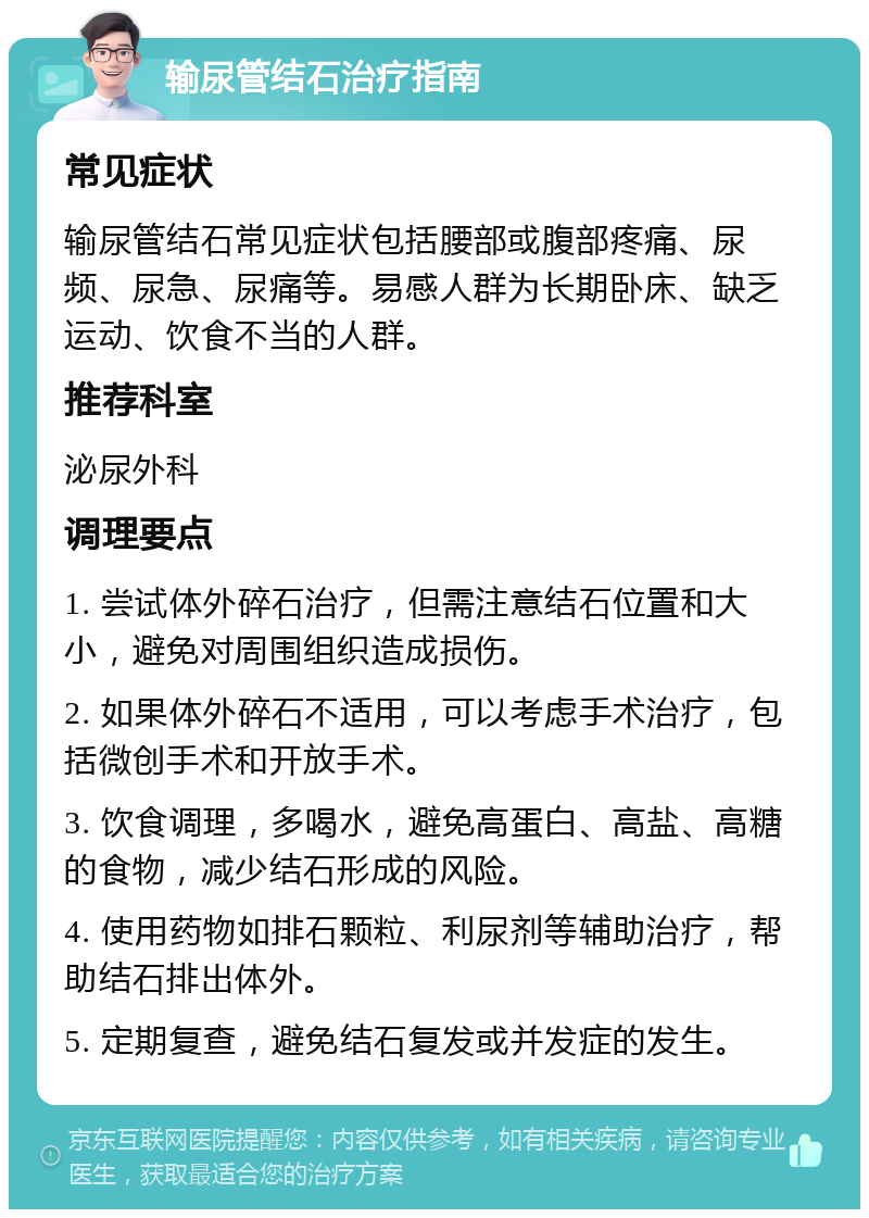 输尿管结石治疗指南 常见症状 输尿管结石常见症状包括腰部或腹部疼痛、尿频、尿急、尿痛等。易感人群为长期卧床、缺乏运动、饮食不当的人群。 推荐科室 泌尿外科 调理要点 1. 尝试体外碎石治疗，但需注意结石位置和大小，避免对周围组织造成损伤。 2. 如果体外碎石不适用，可以考虑手术治疗，包括微创手术和开放手术。 3. 饮食调理，多喝水，避免高蛋白、高盐、高糖的食物，减少结石形成的风险。 4. 使用药物如排石颗粒、利尿剂等辅助治疗，帮助结石排出体外。 5. 定期复查，避免结石复发或并发症的发生。