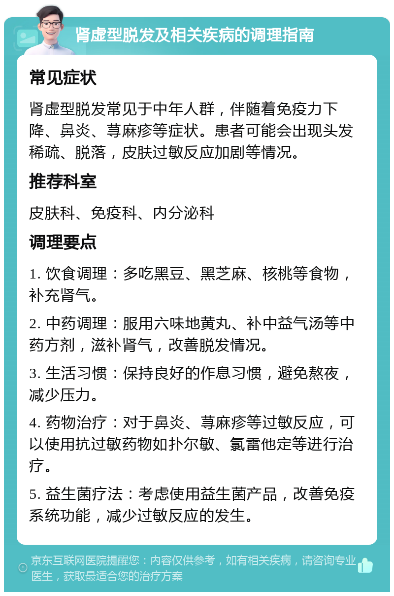 肾虚型脱发及相关疾病的调理指南 常见症状 肾虚型脱发常见于中年人群，伴随着免疫力下降、鼻炎、荨麻疹等症状。患者可能会出现头发稀疏、脱落，皮肤过敏反应加剧等情况。 推荐科室 皮肤科、免疫科、内分泌科 调理要点 1. 饮食调理：多吃黑豆、黑芝麻、核桃等食物，补充肾气。 2. 中药调理：服用六味地黄丸、补中益气汤等中药方剂，滋补肾气，改善脱发情况。 3. 生活习惯：保持良好的作息习惯，避免熬夜，减少压力。 4. 药物治疗：对于鼻炎、荨麻疹等过敏反应，可以使用抗过敏药物如扑尔敏、氯雷他定等进行治疗。 5. 益生菌疗法：考虑使用益生菌产品，改善免疫系统功能，减少过敏反应的发生。