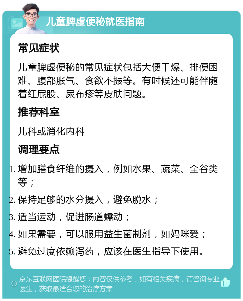 儿童脾虚便秘就医指南 常见症状 儿童脾虚便秘的常见症状包括大便干燥、排便困难、腹部胀气、食欲不振等。有时候还可能伴随着红屁股、尿布疹等皮肤问题。 推荐科室 儿科或消化内科 调理要点 增加膳食纤维的摄入，例如水果、蔬菜、全谷类等； 保持足够的水分摄入，避免脱水； 适当运动，促进肠道蠕动； 如果需要，可以服用益生菌制剂，如妈咪爱； 避免过度依赖泻药，应该在医生指导下使用。