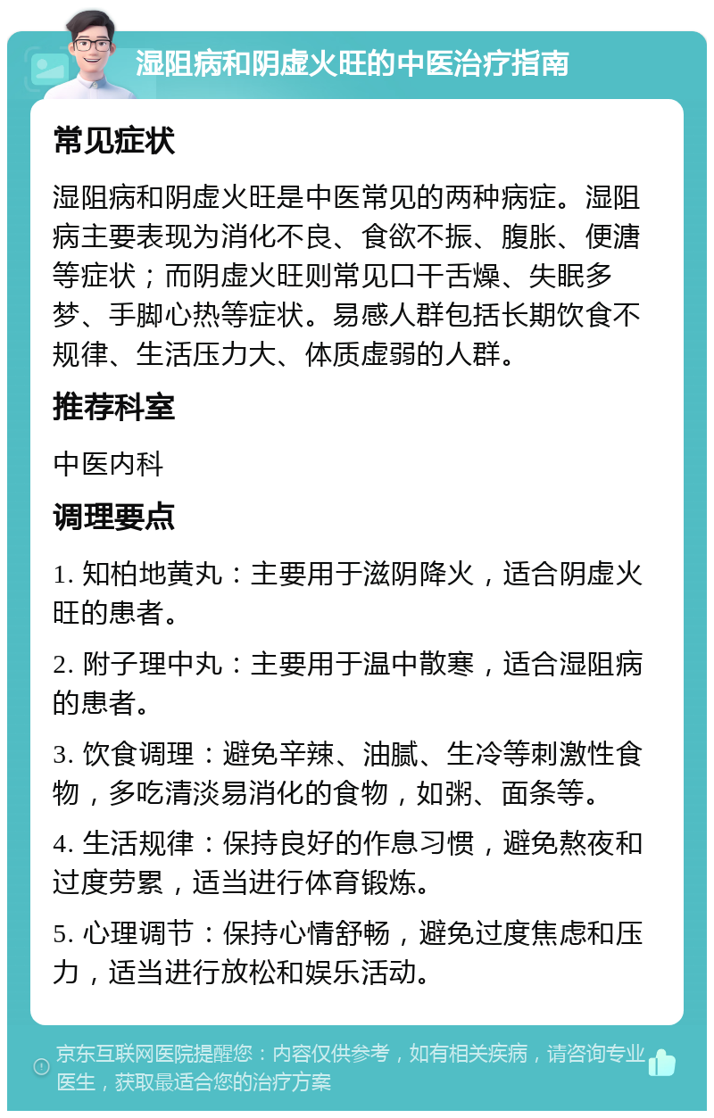 湿阻病和阴虚火旺的中医治疗指南 常见症状 湿阻病和阴虚火旺是中医常见的两种病症。湿阻病主要表现为消化不良、食欲不振、腹胀、便溏等症状；而阴虚火旺则常见口干舌燥、失眠多梦、手脚心热等症状。易感人群包括长期饮食不规律、生活压力大、体质虚弱的人群。 推荐科室 中医内科 调理要点 1. 知柏地黄丸：主要用于滋阴降火，适合阴虚火旺的患者。 2. 附子理中丸：主要用于温中散寒，适合湿阻病的患者。 3. 饮食调理：避免辛辣、油腻、生冷等刺激性食物，多吃清淡易消化的食物，如粥、面条等。 4. 生活规律：保持良好的作息习惯，避免熬夜和过度劳累，适当进行体育锻炼。 5. 心理调节：保持心情舒畅，避免过度焦虑和压力，适当进行放松和娱乐活动。