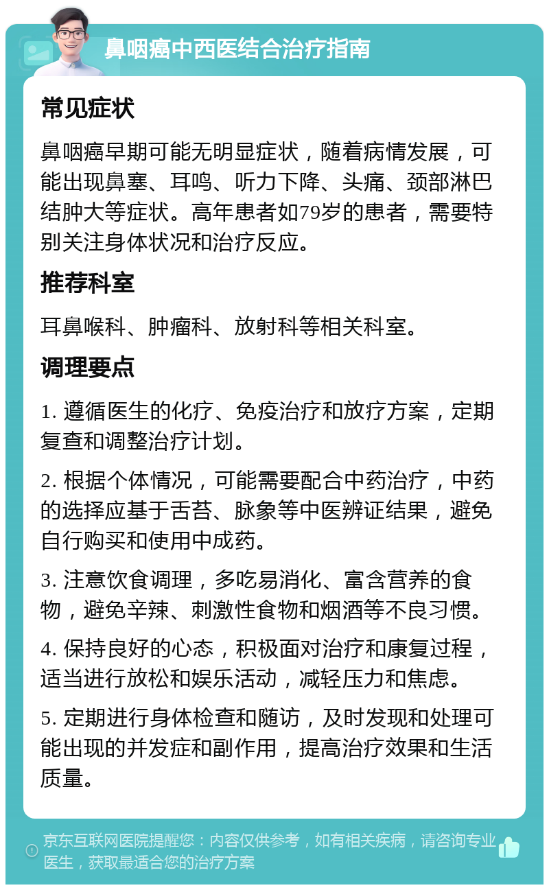 鼻咽癌中西医结合治疗指南 常见症状 鼻咽癌早期可能无明显症状，随着病情发展，可能出现鼻塞、耳鸣、听力下降、头痛、颈部淋巴结肿大等症状。高年患者如79岁的患者，需要特别关注身体状况和治疗反应。 推荐科室 耳鼻喉科、肿瘤科、放射科等相关科室。 调理要点 1. 遵循医生的化疗、免疫治疗和放疗方案，定期复查和调整治疗计划。 2. 根据个体情况，可能需要配合中药治疗，中药的选择应基于舌苔、脉象等中医辨证结果，避免自行购买和使用中成药。 3. 注意饮食调理，多吃易消化、富含营养的食物，避免辛辣、刺激性食物和烟酒等不良习惯。 4. 保持良好的心态，积极面对治疗和康复过程，适当进行放松和娱乐活动，减轻压力和焦虑。 5. 定期进行身体检查和随访，及时发现和处理可能出现的并发症和副作用，提高治疗效果和生活质量。