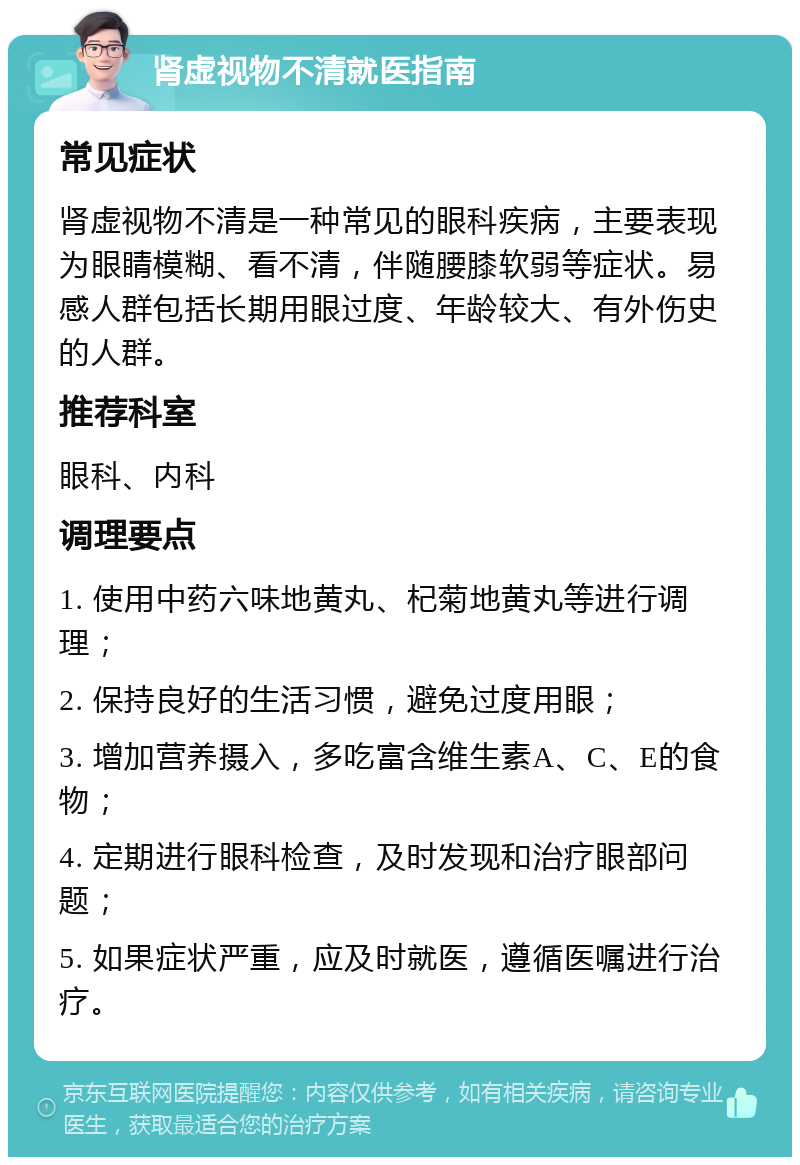 肾虚视物不清就医指南 常见症状 肾虚视物不清是一种常见的眼科疾病，主要表现为眼睛模糊、看不清，伴随腰膝软弱等症状。易感人群包括长期用眼过度、年龄较大、有外伤史的人群。 推荐科室 眼科、内科 调理要点 1. 使用中药六味地黄丸、杞菊地黄丸等进行调理； 2. 保持良好的生活习惯，避免过度用眼； 3. 增加营养摄入，多吃富含维生素A、C、E的食物； 4. 定期进行眼科检查，及时发现和治疗眼部问题； 5. 如果症状严重，应及时就医，遵循医嘱进行治疗。