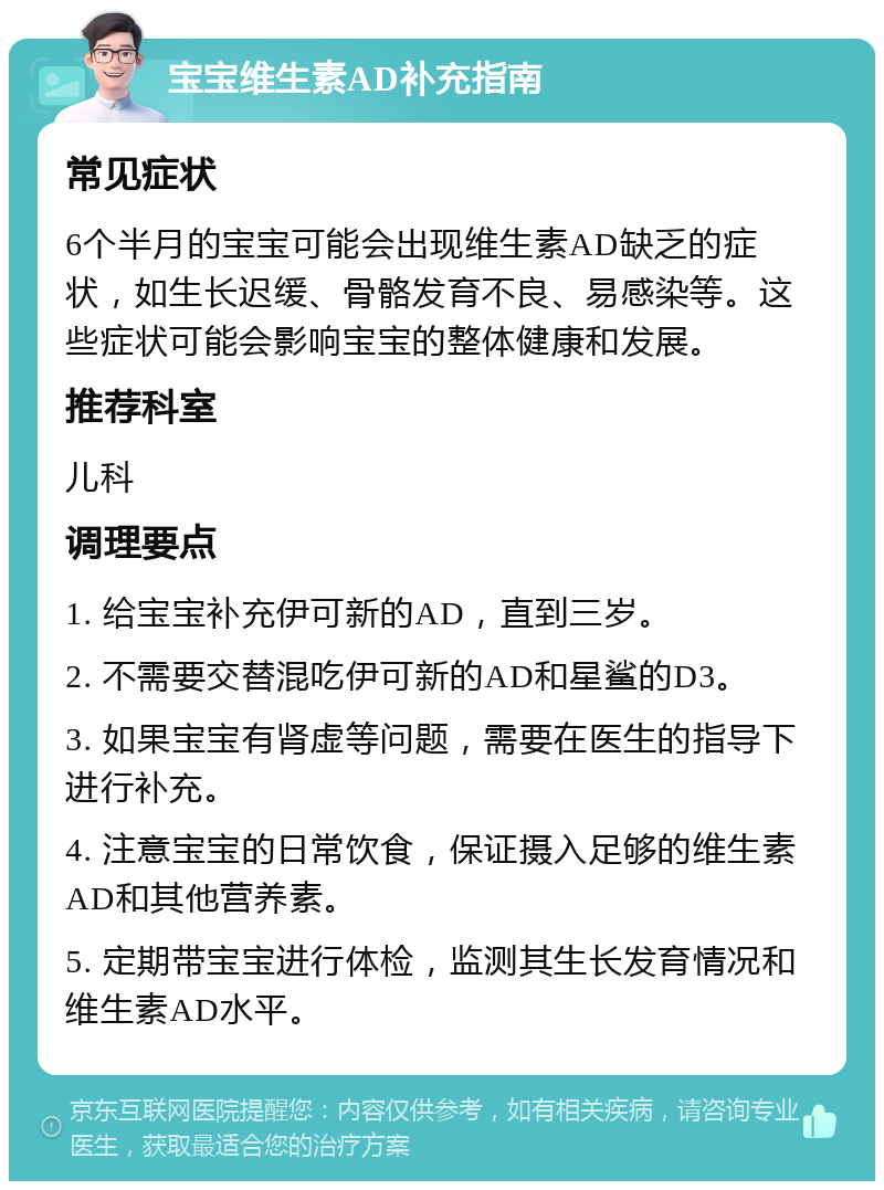 宝宝维生素AD补充指南 常见症状 6个半月的宝宝可能会出现维生素AD缺乏的症状，如生长迟缓、骨骼发育不良、易感染等。这些症状可能会影响宝宝的整体健康和发展。 推荐科室 儿科 调理要点 1. 给宝宝补充伊可新的AD，直到三岁。 2. 不需要交替混吃伊可新的AD和星鲨的D3。 3. 如果宝宝有肾虚等问题，需要在医生的指导下进行补充。 4. 注意宝宝的日常饮食，保证摄入足够的维生素AD和其他营养素。 5. 定期带宝宝进行体检，监测其生长发育情况和维生素AD水平。