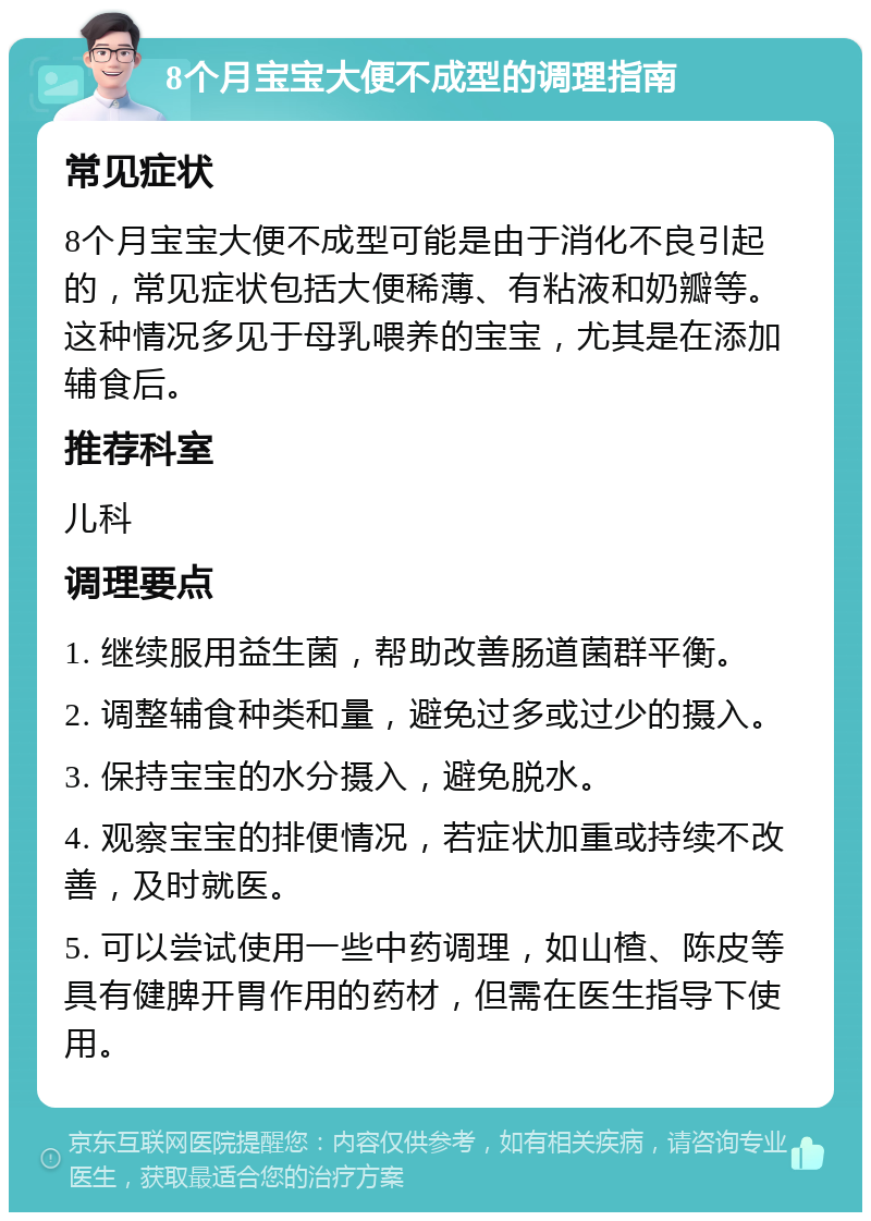 8个月宝宝大便不成型的调理指南 常见症状 8个月宝宝大便不成型可能是由于消化不良引起的，常见症状包括大便稀薄、有粘液和奶瓣等。这种情况多见于母乳喂养的宝宝，尤其是在添加辅食后。 推荐科室 儿科 调理要点 1. 继续服用益生菌，帮助改善肠道菌群平衡。 2. 调整辅食种类和量，避免过多或过少的摄入。 3. 保持宝宝的水分摄入，避免脱水。 4. 观察宝宝的排便情况，若症状加重或持续不改善，及时就医。 5. 可以尝试使用一些中药调理，如山楂、陈皮等具有健脾开胃作用的药材，但需在医生指导下使用。