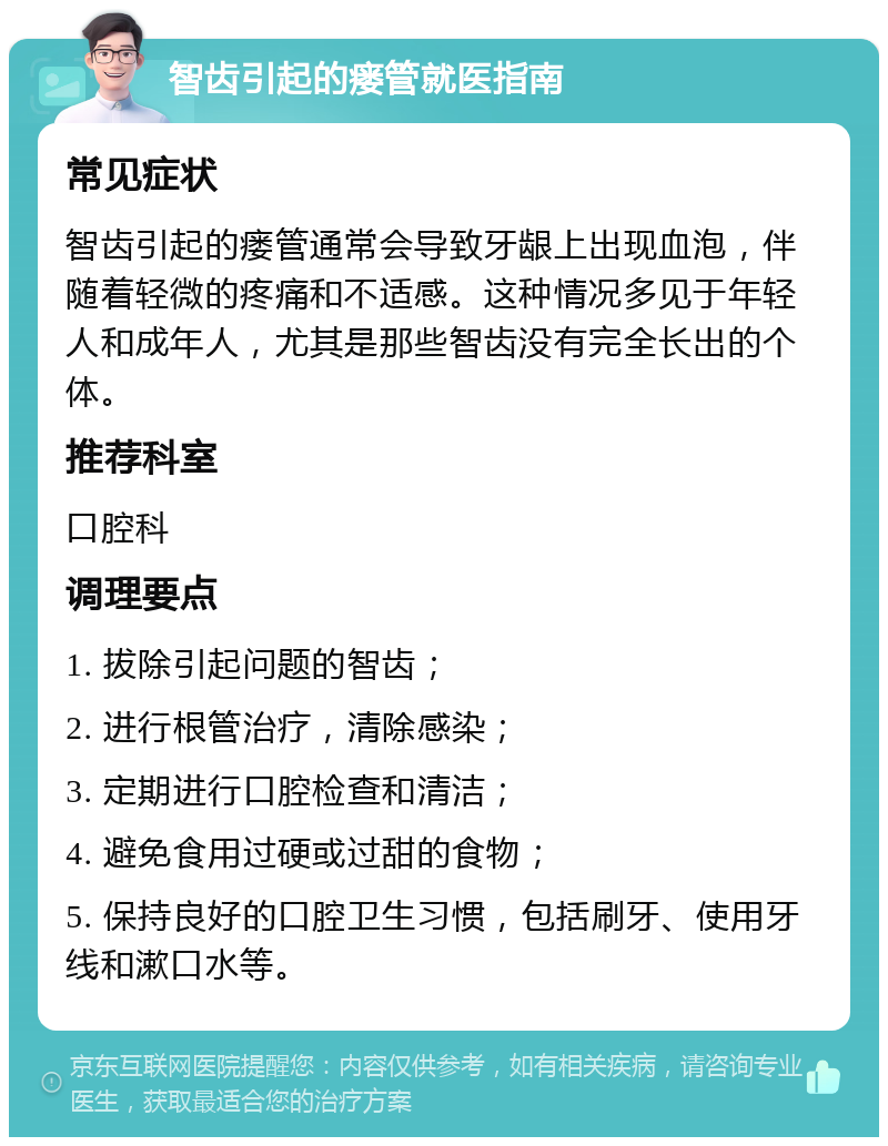 智齿引起的瘘管就医指南 常见症状 智齿引起的瘘管通常会导致牙龈上出现血泡，伴随着轻微的疼痛和不适感。这种情况多见于年轻人和成年人，尤其是那些智齿没有完全长出的个体。 推荐科室 口腔科 调理要点 1. 拔除引起问题的智齿； 2. 进行根管治疗，清除感染； 3. 定期进行口腔检查和清洁； 4. 避免食用过硬或过甜的食物； 5. 保持良好的口腔卫生习惯，包括刷牙、使用牙线和漱口水等。