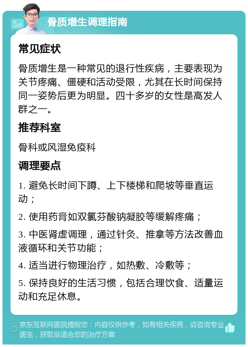 骨质增生调理指南 常见症状 骨质增生是一种常见的退行性疾病，主要表现为关节疼痛、僵硬和活动受限，尤其在长时间保持同一姿势后更为明显。四十多岁的女性是高发人群之一。 推荐科室 骨科或风湿免疫科 调理要点 1. 避免长时间下蹲、上下楼梯和爬坡等垂直运动； 2. 使用药膏如双氯芬酸钠凝胶等缓解疼痛； 3. 中医肾虚调理，通过针灸、推拿等方法改善血液循环和关节功能； 4. 适当进行物理治疗，如热敷、冷敷等； 5. 保持良好的生活习惯，包括合理饮食、适量运动和充足休息。