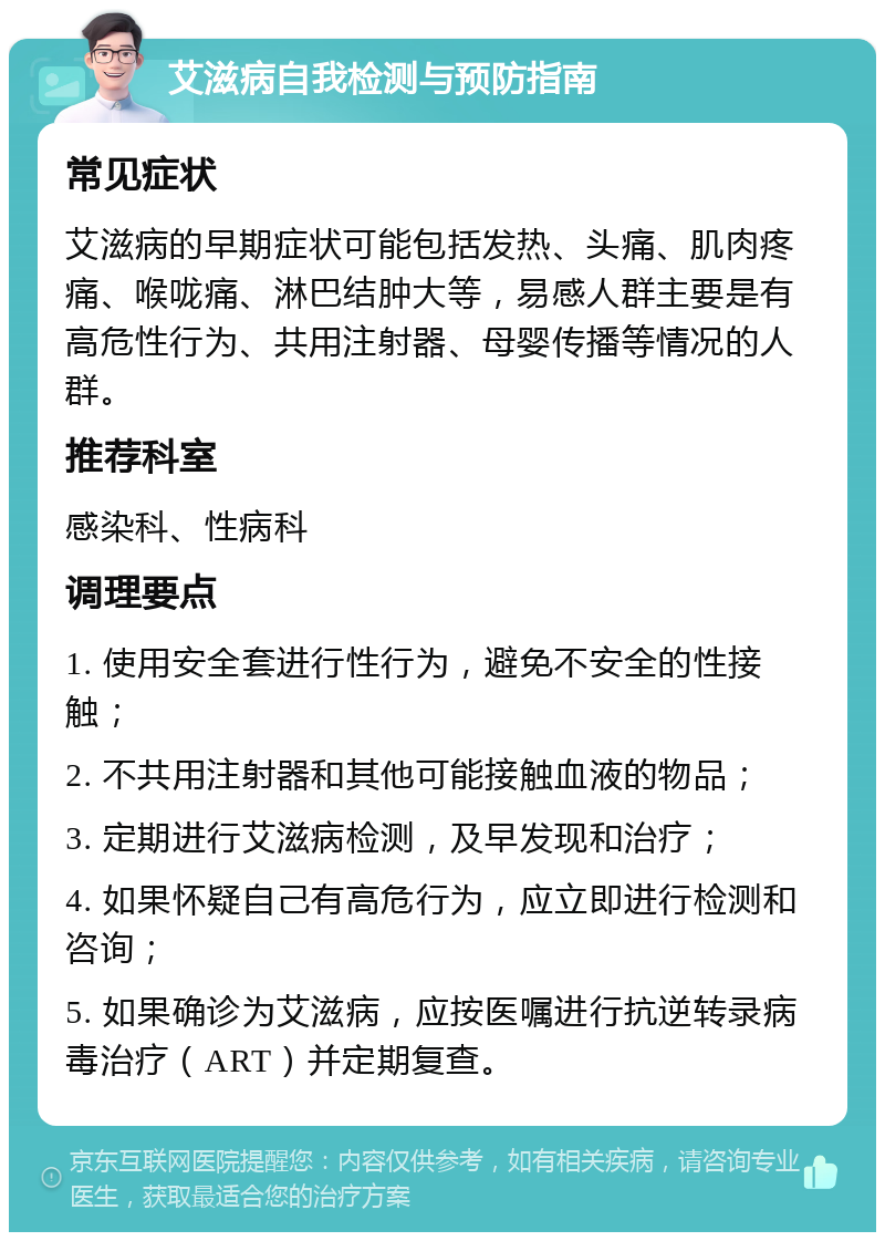 艾滋病自我检测与预防指南 常见症状 艾滋病的早期症状可能包括发热、头痛、肌肉疼痛、喉咙痛、淋巴结肿大等，易感人群主要是有高危性行为、共用注射器、母婴传播等情况的人群。 推荐科室 感染科、性病科 调理要点 1. 使用安全套进行性行为，避免不安全的性接触； 2. 不共用注射器和其他可能接触血液的物品； 3. 定期进行艾滋病检测，及早发现和治疗； 4. 如果怀疑自己有高危行为，应立即进行检测和咨询； 5. 如果确诊为艾滋病，应按医嘱进行抗逆转录病毒治疗（ART）并定期复查。