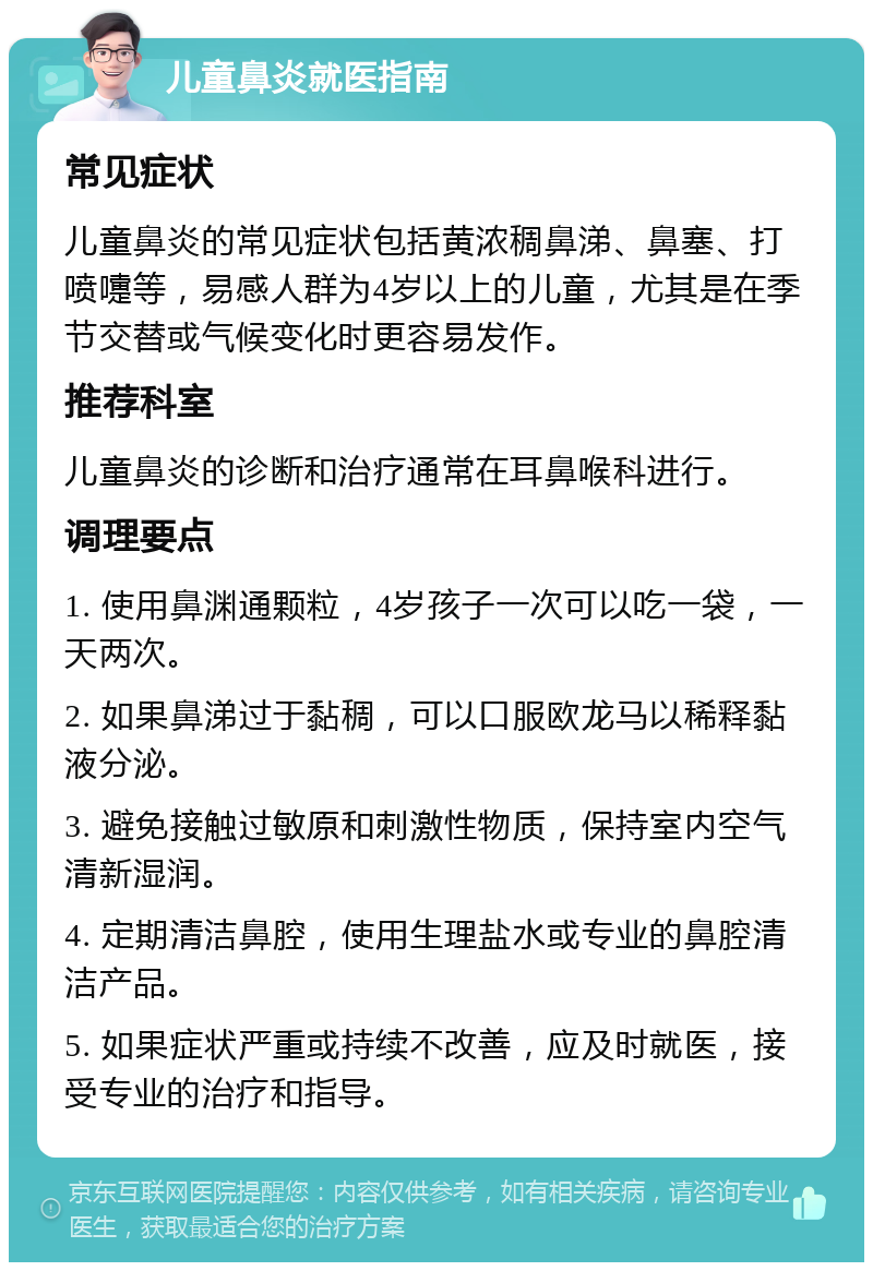 儿童鼻炎就医指南 常见症状 儿童鼻炎的常见症状包括黄浓稠鼻涕、鼻塞、打喷嚏等，易感人群为4岁以上的儿童，尤其是在季节交替或气候变化时更容易发作。 推荐科室 儿童鼻炎的诊断和治疗通常在耳鼻喉科进行。 调理要点 1. 使用鼻渊通颗粒，4岁孩子一次可以吃一袋，一天两次。 2. 如果鼻涕过于黏稠，可以口服欧龙马以稀释黏液分泌。 3. 避免接触过敏原和刺激性物质，保持室内空气清新湿润。 4. 定期清洁鼻腔，使用生理盐水或专业的鼻腔清洁产品。 5. 如果症状严重或持续不改善，应及时就医，接受专业的治疗和指导。