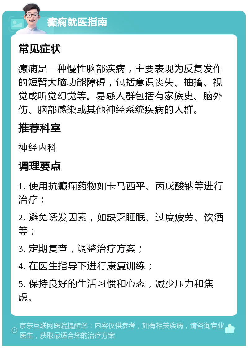 癫痫就医指南 常见症状 癫痫是一种慢性脑部疾病，主要表现为反复发作的短暂大脑功能障碍，包括意识丧失、抽搐、视觉或听觉幻觉等。易感人群包括有家族史、脑外伤、脑部感染或其他神经系统疾病的人群。 推荐科室 神经内科 调理要点 1. 使用抗癫痫药物如卡马西平、丙戊酸钠等进行治疗； 2. 避免诱发因素，如缺乏睡眠、过度疲劳、饮酒等； 3. 定期复查，调整治疗方案； 4. 在医生指导下进行康复训练； 5. 保持良好的生活习惯和心态，减少压力和焦虑。