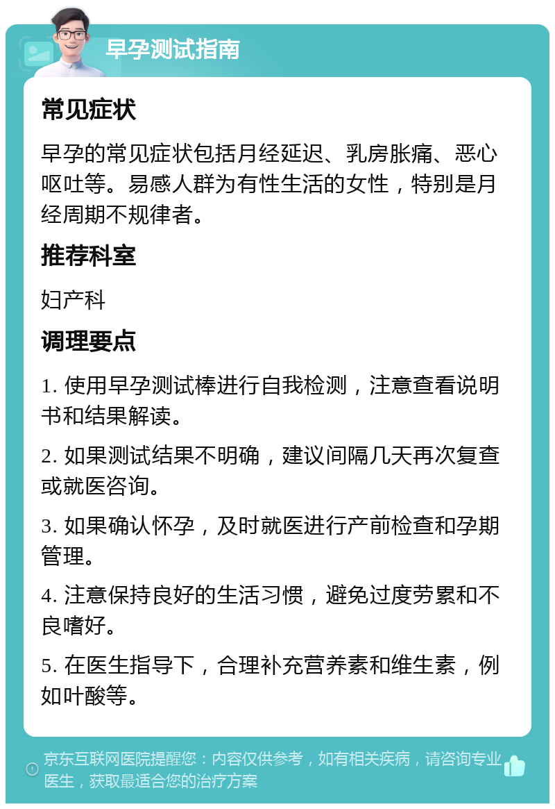 早孕测试指南 常见症状 早孕的常见症状包括月经延迟、乳房胀痛、恶心呕吐等。易感人群为有性生活的女性，特别是月经周期不规律者。 推荐科室 妇产科 调理要点 1. 使用早孕测试棒进行自我检测，注意查看说明书和结果解读。 2. 如果测试结果不明确，建议间隔几天再次复查或就医咨询。 3. 如果确认怀孕，及时就医进行产前检查和孕期管理。 4. 注意保持良好的生活习惯，避免过度劳累和不良嗜好。 5. 在医生指导下，合理补充营养素和维生素，例如叶酸等。