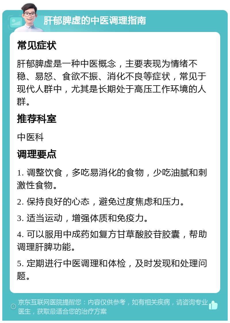 肝郁脾虚的中医调理指南 常见症状 肝郁脾虚是一种中医概念，主要表现为情绪不稳、易怒、食欲不振、消化不良等症状，常见于现代人群中，尤其是长期处于高压工作环境的人群。 推荐科室 中医科 调理要点 1. 调整饮食，多吃易消化的食物，少吃油腻和刺激性食物。 2. 保持良好的心态，避免过度焦虑和压力。 3. 适当运动，增强体质和免疫力。 4. 可以服用中成药如复方甘草酸胶苷胶囊，帮助调理肝脾功能。 5. 定期进行中医调理和体检，及时发现和处理问题。