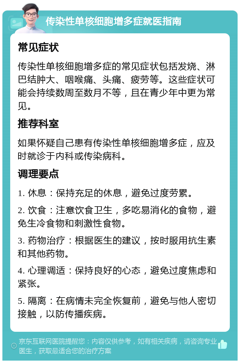 传染性单核细胞增多症就医指南 常见症状 传染性单核细胞增多症的常见症状包括发烧、淋巴结肿大、咽喉痛、头痛、疲劳等。这些症状可能会持续数周至数月不等，且在青少年中更为常见。 推荐科室 如果怀疑自己患有传染性单核细胞增多症，应及时就诊于内科或传染病科。 调理要点 1. 休息：保持充足的休息，避免过度劳累。 2. 饮食：注意饮食卫生，多吃易消化的食物，避免生冷食物和刺激性食物。 3. 药物治疗：根据医生的建议，按时服用抗生素和其他药物。 4. 心理调适：保持良好的心态，避免过度焦虑和紧张。 5. 隔离：在病情未完全恢复前，避免与他人密切接触，以防传播疾病。