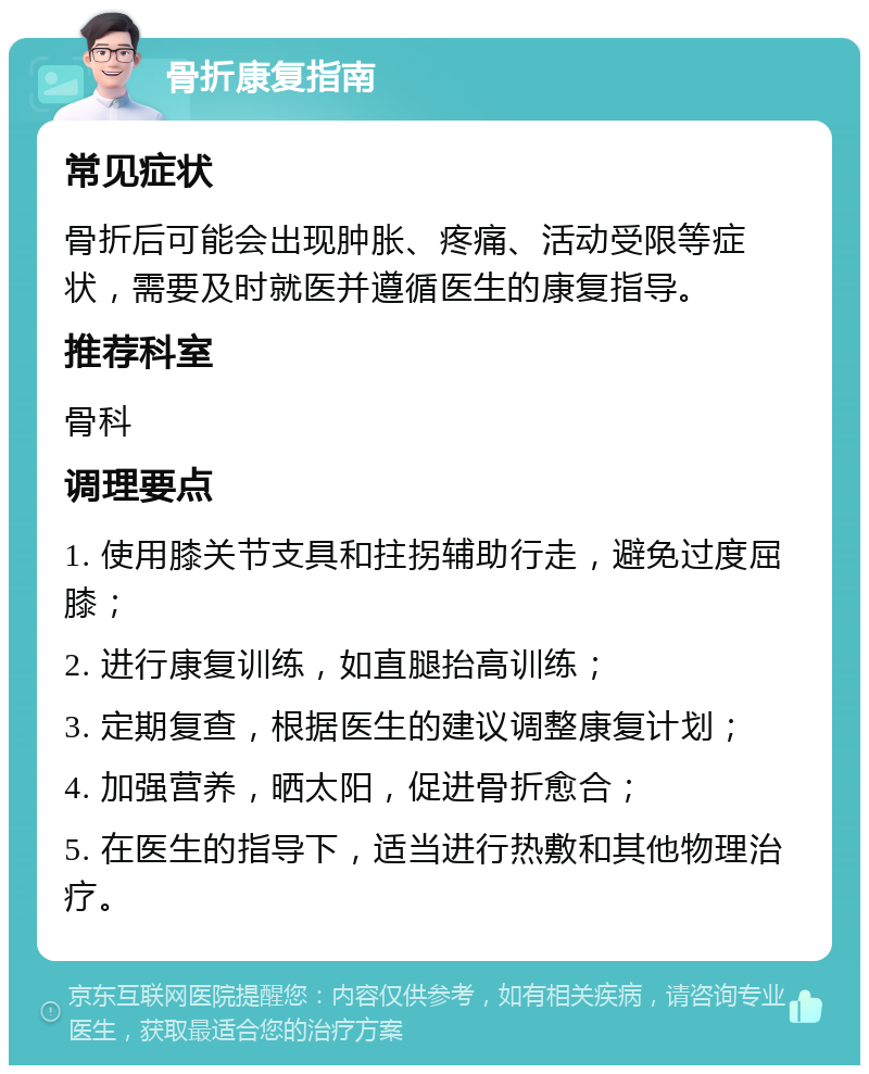 骨折康复指南 常见症状 骨折后可能会出现肿胀、疼痛、活动受限等症状，需要及时就医并遵循医生的康复指导。 推荐科室 骨科 调理要点 1. 使用膝关节支具和拄拐辅助行走，避免过度屈膝； 2. 进行康复训练，如直腿抬高训练； 3. 定期复查，根据医生的建议调整康复计划； 4. 加强营养，晒太阳，促进骨折愈合； 5. 在医生的指导下，适当进行热敷和其他物理治疗。