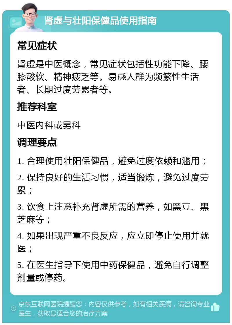 肾虚与壮阳保健品使用指南 常见症状 肾虚是中医概念，常见症状包括性功能下降、腰膝酸软、精神疲乏等。易感人群为频繁性生活者、长期过度劳累者等。 推荐科室 中医内科或男科 调理要点 1. 合理使用壮阳保健品，避免过度依赖和滥用； 2. 保持良好的生活习惯，适当锻炼，避免过度劳累； 3. 饮食上注意补充肾虚所需的营养，如黑豆、黑芝麻等； 4. 如果出现严重不良反应，应立即停止使用并就医； 5. 在医生指导下使用中药保健品，避免自行调整剂量或停药。