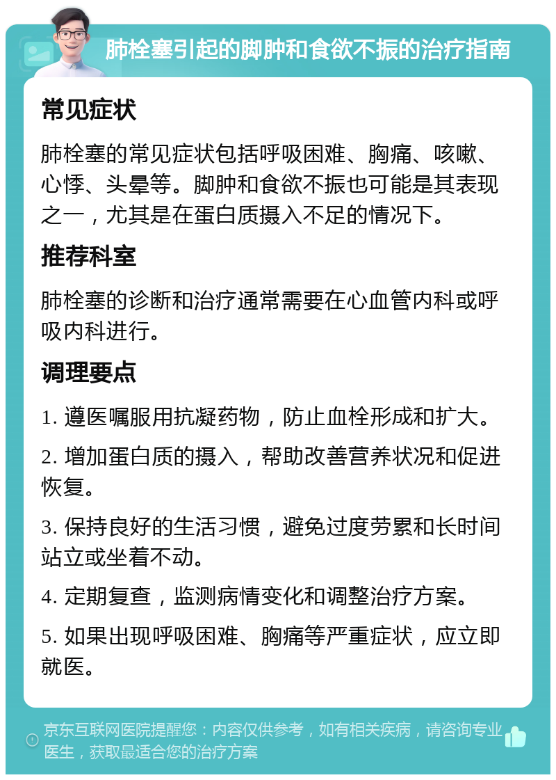 肺栓塞引起的脚肿和食欲不振的治疗指南 常见症状 肺栓塞的常见症状包括呼吸困难、胸痛、咳嗽、心悸、头晕等。脚肿和食欲不振也可能是其表现之一，尤其是在蛋白质摄入不足的情况下。 推荐科室 肺栓塞的诊断和治疗通常需要在心血管内科或呼吸内科进行。 调理要点 1. 遵医嘱服用抗凝药物，防止血栓形成和扩大。 2. 增加蛋白质的摄入，帮助改善营养状况和促进恢复。 3. 保持良好的生活习惯，避免过度劳累和长时间站立或坐着不动。 4. 定期复查，监测病情变化和调整治疗方案。 5. 如果出现呼吸困难、胸痛等严重症状，应立即就医。