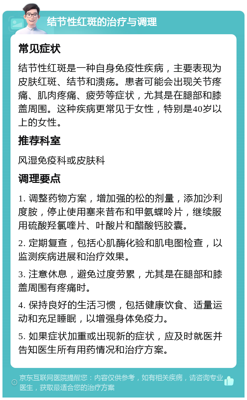 结节性红斑的治疗与调理 常见症状 结节性红斑是一种自身免疫性疾病，主要表现为皮肤红斑、结节和溃疡。患者可能会出现关节疼痛、肌肉疼痛、疲劳等症状，尤其是在腿部和膝盖周围。这种疾病更常见于女性，特别是40岁以上的女性。 推荐科室 风湿免疫科或皮肤科 调理要点 1. 调整药物方案，增加强的松的剂量，添加沙利度胺，停止使用塞来昔布和甲氨蝶呤片，继续服用硫酸羟氯喹片、叶酸片和醋酸钙胶囊。 2. 定期复查，包括心肌酶化验和肌电图检查，以监测疾病进展和治疗效果。 3. 注意休息，避免过度劳累，尤其是在腿部和膝盖周围有疼痛时。 4. 保持良好的生活习惯，包括健康饮食、适量运动和充足睡眠，以增强身体免疫力。 5. 如果症状加重或出现新的症状，应及时就医并告知医生所有用药情况和治疗方案。