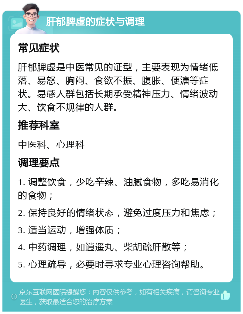 肝郁脾虚的症状与调理 常见症状 肝郁脾虚是中医常见的证型，主要表现为情绪低落、易怒、胸闷、食欲不振、腹胀、便溏等症状。易感人群包括长期承受精神压力、情绪波动大、饮食不规律的人群。 推荐科室 中医科、心理科 调理要点 1. 调整饮食，少吃辛辣、油腻食物，多吃易消化的食物； 2. 保持良好的情绪状态，避免过度压力和焦虑； 3. 适当运动，增强体质； 4. 中药调理，如逍遥丸、柴胡疏肝散等； 5. 心理疏导，必要时寻求专业心理咨询帮助。